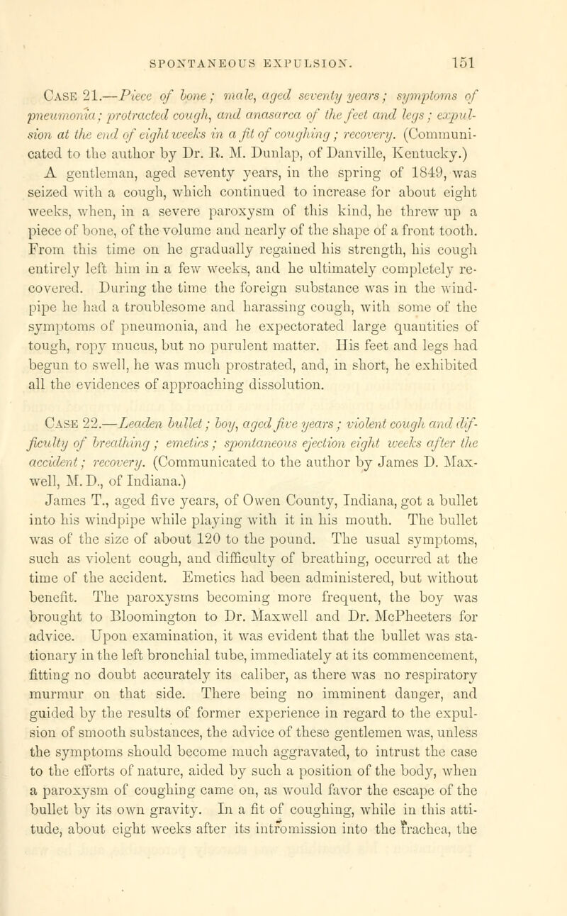 Case 21.—Piece of bone; male, aged seventy years; symptoms of pneumonia; protracted cough, and anasarca of the feet and legs; expul- sion at the end of eight weeks in a ft of coughing; recovery. (Communi- cated to the author by Dr. R. M. Dimlap, of Danville, Kentucky.) A gentleman, aged seventy years, in the spring of 1849, was seized with a cough, which continued to increase for about eight weeks, when, in a severe paroxysm of this kind, he threw up a piece of bone, of the volume and nearly of the shape of a front tooth. From this time on he gradually regained his strength, his cough entirely left him in a few weeks, and he ultimately completely re- covered. During the time the foreign substance was in the wind- pipe he had a troublesome and harassing cough, with some of the symptoms of pneumonia, and he expectorated large quantities of tough, ropy mucus, but no purulent matter. His feet and legs had begun to swell, he was much prostrated, and, in short, he exhibited all the evidences of approaching dissolution. Case 22.—Leaden bullet; boy, aged five years ; violent cough and dif- ficulty of breathing ; emetics; spontaneous ejection eight weeks after the accident; recovery. (Communicated to the author by James D. Max- well, M. D., of Indiana.) James T., aged five years, of Owen County, Indiana, got a bullet into his windpipe while playing with it in his mouth. The bullet was of the size of about 120 to the pound. The usual symptoms, such as violent cough, and difficulty of breathing, occurred at the time of the accident. Emetics had been administered, but without benefit. The paroxysms becoming more frequent, the boy was brought to Bloomington to Dr. Maxwell and Dr. McPheeters for advice. Upon examination, it was evident that the bullet was sta- tionary in the left bronchial tube, immediately at its commencement, fitting no doubt accurately its caliber, as there was no respiratory murmur on that side. There being no imminent danger, and guided by the results of former experience in regard to the expul- sion of smooth substances, the advice of these gentlemen was, unless the symptoms should become much aggravated, to intrust the case to the efforts of nature, aided by such a position of the body, when a paroxysm of coughing came on, as would favor the escape of the bullet by its own gravity. In a fit of coughing, while in this atti- tude, about eight weeks after its intromission into the trachea, the