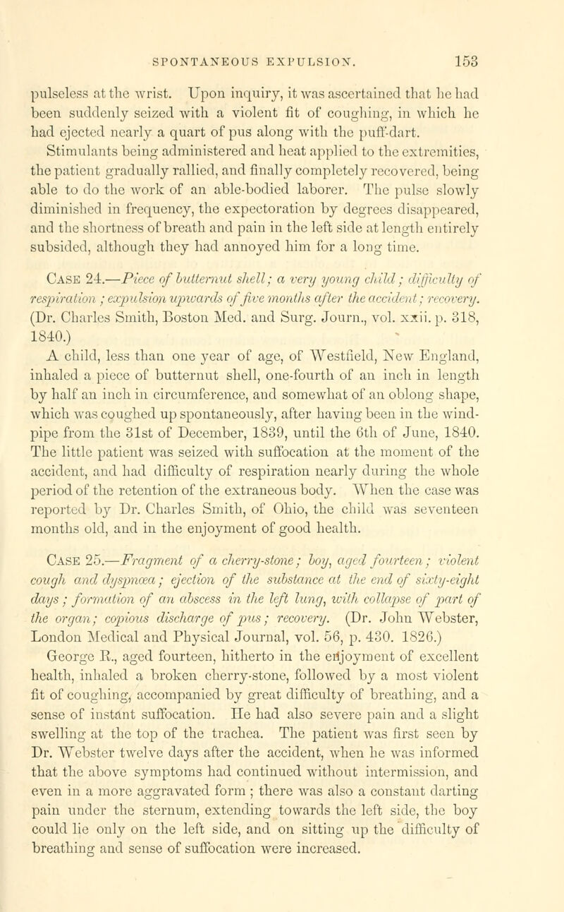 pulseless at the wrist. Upon inquiry, it was ascertained that he had been suddenly seized with a violent fit of coughing, in which he had ejected nearly a quart of pus along with the puff-dart. Stimulants being administered and heat applied to the extremities, the patient gradually rallied, and finally completely recovered, being able to do the work of an able-bodied laborer. The pulse slowly diminished in frequency, the expectoration by degrees disappeared, and the shortness of breath and pain in the left side at length entirely subsided, although they had annoyed him for a long time. Case 24.—Piece of butternut shell; a very young child; difficulty of respiration ; expulsion upivards of five montJis after the accident; recovery. (Dr. Charles Smith, Boston Med. and Surg. Journ., vol. xxii. p. 318, 1840.) A child, less than one year of age, of Westfield, New England, inhaled a piece of butternut shell, one-fourth of an inch in length by half an inch in circumference, and somewhat of an oblong shape, which was coughed up spontaneously, after having been in the wind- pipe from the 31st of December, 1839, until the 6th of June, 1840. The little patient was seized with suffocation at the moment of the accident, and had difficulty of respiration nearly during the whole period of the retention of the extraneous body. When the case was reported by Dr. Charles Smith, of Ohio, the child was seventeen months old, and in the enjoyment of good health. Case 25.—Fragment of a cherry-stone ; hoy, aged fourteen; violent cough and dyspnoea ; ejection of the substance at the end of sixty-eight days ; formation of an abscess in the left lung, with collapse of part of the organ; copious discharge of pus; recovery. (Dr. John Webster, London Medical and Physical Journal, vol. 56, p. 430. 1826.) George R., aged fourteen, hitherto in the enjoyment of excellent health, inhaled a broken cherry-stone, followed by a most violent fit of coughing, accompanied by great difficulty of breathing, and a sense of instant suffocation. He had also severe pain and a slight swelling at the top of the trachea. The patient was first seen by Dr. Webster twelve days after the accident, when he was informed that the above symptoms had continued without intermission, and even in a more aggravated form ; there was also a constant darting pain under the sternum, extending towards the left side, the boy could lie only on the left side, and on sitting up the difficulty of breathing and sense of suffocation were increased.