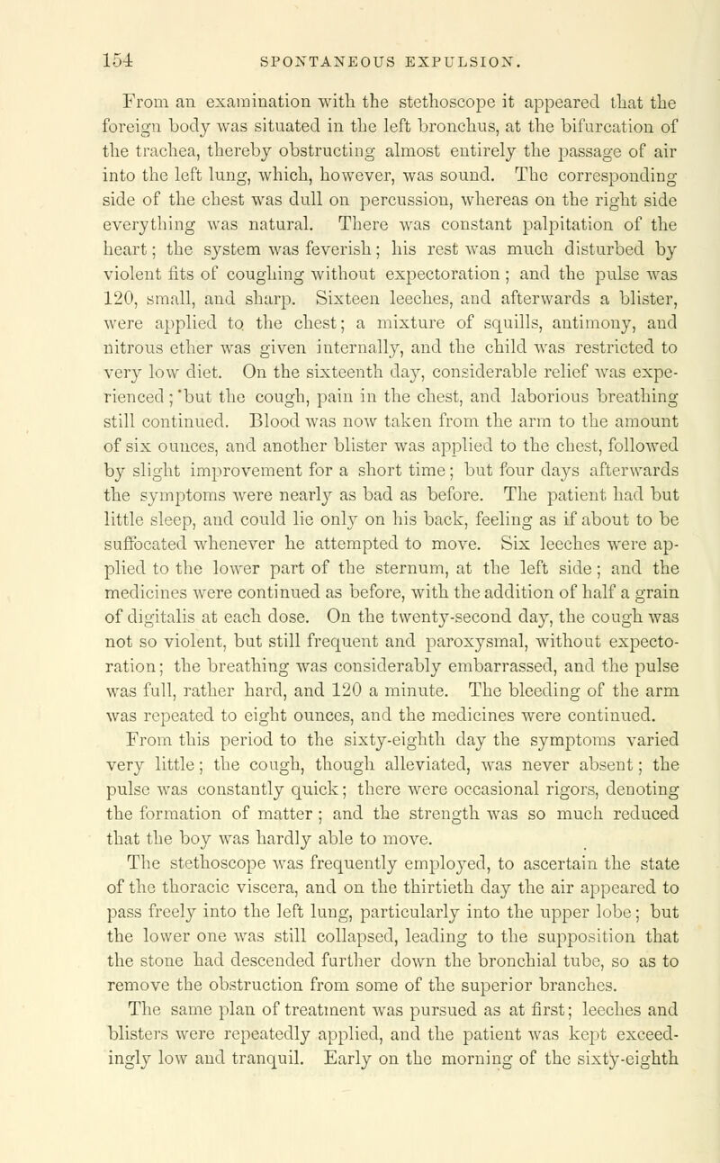 From fin examination with the stethoscope it appeared that the foreign body was situated in the left bronchus, at the bifurcation of the trachea, thereby obstructing almost entirely the passage of air into the left lung, which, however, was sound. The corresponding side of the chest was dull on percussion, whereas on the right side everything was natural. There was constant palpitation of the heart; the system was feverish; his rest was much disturbed by violent fits of coughing without expectoration ; and the pulse was 120, small, and sharp. Sixteen leeches, and afterwards a blister, were applied to the chest; a mixture of squills, antimony, and nitrous ether was given internally, and the child was restricted to very low diet. On the sixteenth day, considerable relief Avas expe- rienced ; but the cough, pain in the chest, and laborious breathing still continued. Blood was now taken from the arm to the amount of six ounces, and another blister was applied to the chest, followed by slight improvement for a short time; but four days afterwards the symptoms were nearly as bad as before. The patient had but little sleep, and could lie only on his back, feeling as if about to be suffocated whenever he attempted to move. Six leeches were ap- plied to the lower part of the sternum, at the left side; and the medicines were continued as before, with the addition of half a grain of digitalis at each dose. On the twenty-second day, the cough was not so violent, but still frequent and paroxysmal, without expecto- ration ; the breathing was considerably embarrassed, and the pulse was full, rather hard, and 120 a minute. The bleeding of the arm was repeated to eight ounces, and the medicines were continued. From this period to the sixty-eighth day the symptoms varied very little; the cough, though alleviated, was never absent; the pulse was constantly quick; there were occasional rigors, denoting the formation of matter ; and the strength was so much reduced that the boy was hardly able to move. The stethoscope was frequently employed, to ascertain the state of the thoracic viscera, and on the thirtieth day the air appeared to pass freely into the left lung, particularly into the upper lobe; but the lower one was still collapsed, leading to the supposition that the stone had descended further down the bronchial tube, so as to remove the obstruction from some of the superior branches. The same plan of treatment wras pursued as at first; leeches and blisters were repeatedly applied, and the patient was kept exceed- ingly low and tranquil. Early on the morning of the sixty-eighth