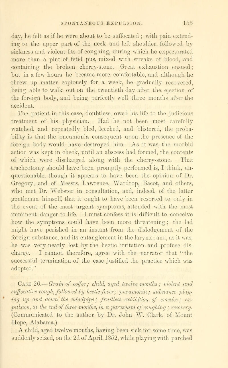 day, he felt as if he were about to bo suffocated ; with pain extend- ing to the upper part of the neck and left shoulder, followed by sickness and violent fits of coughing, during which he expectorated more than a pint of fetid pus, mixed with streaks of blood, and containing the broken cherry-stone. Great exhaustion ensued; but in a few hours he became more comfortable, and although he threw up matter copiously for a week, he gradually recovered, being able to walk out on the twentieth day after the ejection of the foreign body, and being perfectly well three months after the accident. The patient in this case, doubtless, owed his life to the judicious treatment of his physician. Had he not been most carefully watched, and repeatedly bled, leeched, and blistered, the proba- bility is that the pneumonia consequent upon the presence of the foreign body would have destroyed him. As it was, the morbid action was kept in check, until an abscess had formed, the contents of which were discharged along with the cherry-stone. That tracheotomy should have been promptly performed is, I think, un- questionable, though it appears to have been the opinion of Dr. Gregoiy, and of Messrs. Lawrence, Wardrop, Bacot, and others, who met Dr. Webster in consultation, and, indeed, of the latter gentleman himself, that it ought to have been resorted to only in the event of the most urgent symptoms, attended with the most imminent danger to life. I must confess it is difficult to conceive how the symptoms could have been more threatening ; the lad might have perished in an instant from the dislodgement of the foreign substance, and its entanglement in the larynx; and, as it was, he wras very nearly lost by the hectic irritation and profuse dis- charge. I cannot, therefore, agree with the narrator that  the successful termination of the case justified the practice which was adopted. Case 26.— Grain of coffee- child, aged twelve months ; violent and suffocative cough, followed by hectic fever; pneumonia ; substance play- ing vp and down the windpipe; fruitless exhibition of emetics; ex- pulsion, at the end of three months, in a paroxysm of coughing; recovery. (Communicated to the author by Dr. John AV. Clark, of Mount Hope, Alabama.) A child, aged twelve months, having been sick for some time, was suddenly seized, on the 2d of April, 1852, while playing with parched