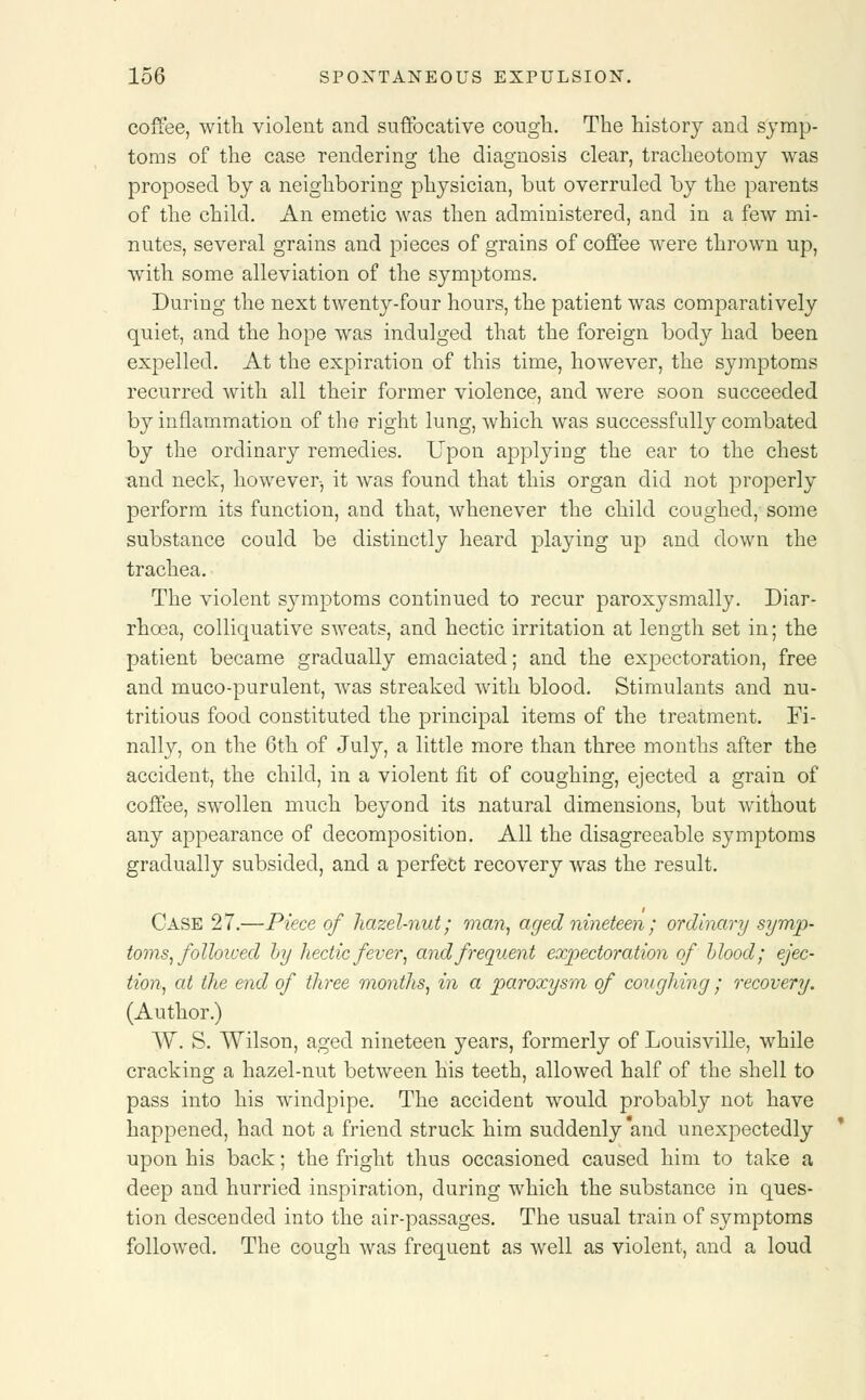 coffee, with violent and suffocative cough. The history and symp- toms of the case rendering the diagnosis clear, tracheotomy was proposed by a neighboring physician, but overruled by the parents of the child. An emetic was then administered, and in a few mi- nutes, several grains and pieces of grains of coffee were thrown up, with some alleviation of the symptoms. During the next twenty-four hours, the patient was comparatively quiet, and the hope was indulged that the foreign body had been expelled. At the expiration of this time, however, the symptoms recurred with all their former violence, and were soon succeeded by inflammation of the right lung, which was successfully combated by the ordinary remedies. Upon applying the ear to the chest and neck, however-, it was found that this organ did not properly perform its function, and that, whenever the child coughed, some substance could be distinctly heard playing up and down the trachea. The violent symptoms continued to recur paroxysmally. Diar- rhoea, colliquative sweats, and hectic irritation at length set in; the patient became gradually emaciated; and the expectoration, free and muco-purulent, was streaked with blood. Stimulants and nu- tritious food constituted the principal items of the treatment. Fi- nally, on the 6th of July, a little more than three months after the accident, the child, in a violent fit of coughing, ejected a grain of coffee, swollen much beyond its natural dimensions, but without any appearance of decomposition. All the disagreeable symptoms gradually subsided, and a perfect recovery was the result. Case 27.—Piece of hazel-nut; man, aged nineteen ; ordinary symp- toms, followed by hectic fever, and frequent expectoration of blood; ejec- tion, at the end of three months, in a paroxysm of coughing; recovery. (Author.) W. S. Wilson, aged nineteen years, formerly of Louisville, while cracking a hazel-nut between his teeth, allowed half of the shell to pass into his windpipe. The accident would probably not have happened, had not a friend struck him suddenly and unexpectedly upon his back; the fright thus occasioned caused him to take a deep and hurried inspiration, during which the substance in ques- tion descended into the air-passages. The usual train of symptoms followed. The cough was frequent as well as violent, and a loud