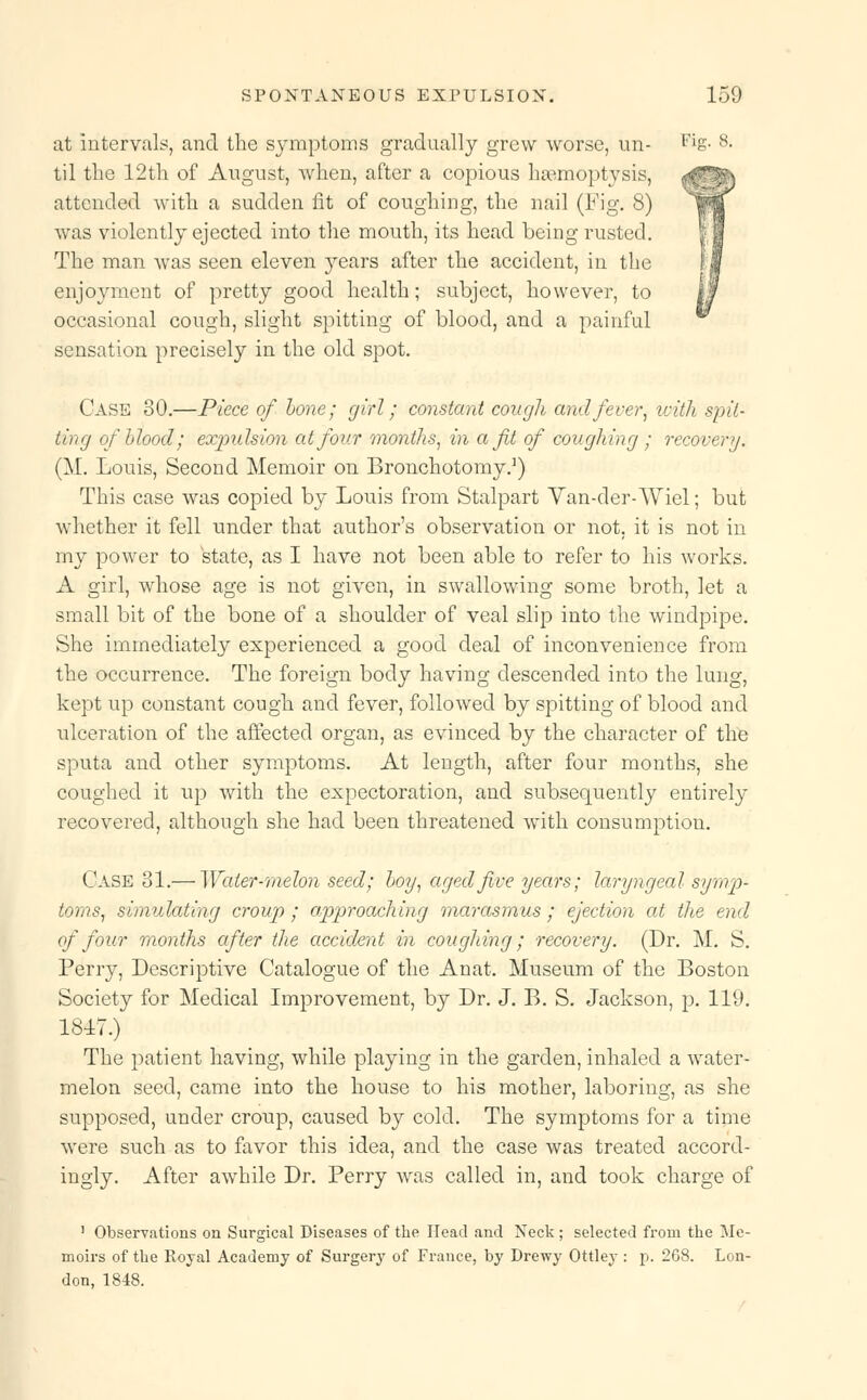 at intervals, and the symptoms gradually grew worse, un- Fig. 8- til the 12th of August, when, after a copious haemoptysis, attended with a sudden fit of coughing, the nail (Fig. 8) was violently ejected into the mouth, its head being rusted. The man was seen eleven years after the accident, in the enjoyment of pretty good health; subject, however, to occasional cough, slight spitting of blood, and a painful sensation precisely in the old spot. Case 80.—Piece of bone; girl; constant cough and fever, with spit- ting of blood; expulsion at four months, in a ft of coughing ; recovery. (M. Louis, Second Memoir on Bronchotomy.1) This case was copied by Louis from Stalpart Yan-der-AViel; but whether it fell under that author's observation or not. it is not in my power to state, as I have not been able to refer to his works. A girl, whose age is not given, in swallowing some broth, let a small bit of the bone of a shoulder of veal slip into the windpipe. She immediately experienced a good deal of inconvenience from the occurrence. The foreign body having descended into the lung, kept up constant cough and fever, followed by spitting of blood and ulceration of the affected organ, as evinced by the character of the sputa and other symptoms. At length, after four months, she coughed it up with the expectoration, and subsequently entirely recovered, although she had been threatened with consumption. Case 31.— Water-melon seed; boy, aged five years; laryngeal symp- toms, simulating croup; approaching marasmus; ejection at the end of four months after the accident in coughing; recovery. (Dr. M. S. Perry, Descriptive Catalogue of the Anat. Museum of the Boston Society for Medical Improvement, by Dr. J. B. S. Jackson, p. 119. 1847.) The patient having, while playing in the garden, inhaled a water- melon seed, came into the house to his mother, laboring, as she supposed, under croup, caused by cold. The symptoms for a time were such as to favor this idea, and the case was treated accord- ingly. After awhile Dr. Perry was called in, and took charge of 1 Observations on Surgical Diseases of the Head and Neck; selected from the Me- moirs of the Royal Academy of Surgery of France, by Drewy Ottley : p. 268. Lon- don, 1848.