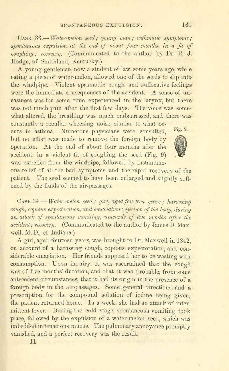 Case 33.— Water-melon seed; young man; asthmatic symptoms; spontaneous expulsion at the end of about four months, in a fit of coughing; recovery. (Communicated to the author by Dr. R. J. Hodge, of Smithland, Kentucky.) A young gentleman, now a student of law, some years ago, while eating a piece of water-melon, allowed one of the seeds to slip into the windpipe. Violent spasmodic cough and suffocative feelings were the immediate consequences of the accident. A sense of un- easiness was for some time experienced in the larynx, but there was not much pain after the first few days. The voice was some- what altered, the breathing was much embarrassed, and there was constantly a peculiar wheezing noise, similar to what oc- curs in asthma. Numerous physicians were consulted, g but no effort was made to remove the foreign body by operation. At the end of about four months after the accident, in a violent fit of coughing, the seed (Fig. 9) was expelled from the windpipe, followed by instantane- ous relief of all the bad symptoms and the rapid recovery of the patient. The seed seemed to have been enlarged and slightly soft- ened by the fluids of the air-passages. Case 34.— Water-melon seed; girl, aged fourteen years; harassing cough, copious expectoration, and emaciation; ejection of the body, during an attack of spontaneous vomiting, upwards of five montlis after the accident; recovery. (Communicated to the author by James D. Max- well, M. D., of Indiana.) A girl, aged fourteen years, was brought to Dr. Maxwell in 1842, on account of a harassing cough, copious expectoration, and con- siderable emaciation. Her friends supposed her to be wasting with consumption. Upon inquiry, it was ascertained that the cough was of five months' duration, and that it was probable, from some antecedent circumstances, that it had its origin in the presence of a foreign body in the air-passages. Some general directions, and a prescription for the compound solution of iodine being given, the patient returned home. In a week, she had an attack of inter- mittent fever. During the cold stage, spontaneous vomiting took place, followed by the expulsion of a water-melon seed, which was imbedded in tenacious mucus. The pulmonary annoyance promptly vanished, and a perfect recovery was the result. 11