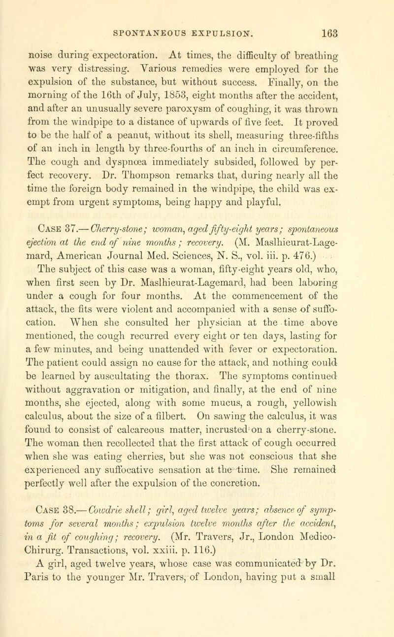noise during expectoration. At times, the difficulty of breathing was very distressing. Various remedies were employed for the expulsion of the substance, but without success. Finally, on the morning of the 16th of July, 1853, eight months after the accident, and after an unusually severe paroxysm of coughing, it was thrown from the windpipe to a distance of upwards of five feet. It proved to be the half of a peanut, without its shell, measuring three-fifths of an inch in length by three-fourths of an inch in circumference. The cough and dyspnoea immediately subsided, followed by per- fect recovery. Dr. Thompson remarks that, during nearly all the time the foreign body remained in the windpipe, the child was ex- empt from urgent symptoms, being happy and playful. Case 37.— Cherry-stone; woman, aged fifty-eight years ; spontaneous ejection at the end of nine months • recovery. (M. Maslhieurat-Lage- mard, American Journal Med. Sciences, N. S., vol. iii. p. 476.) The subject of this case was a woman, fifty-eight years old, who, when first seen by Dr. Maslhieurat-Lagemard, had been laboring under a cough for four months. At the commencement of the attack, the fits were violent and accompanied with a sense of suffo- cation. When she consulted her physician at the time above mentioned, the cough recurred every eight or ten days, lasting for a few minutes, and being unattended with fever or expectoration. The patient could assign no cause for the attack, and nothing could be learned by auscultating the thorax. The symptoms continued without aggravation or mitigation, and finally, at the end of nine months, she ejected, along with some mucus, a rough, yellowish calculus, about the size of a filbert. On sawing the calculus, it was found to consist of calcareous matter, incrustecbon a cherry-stone. The woman then recollected that the first attack of cough occurred when she was eating cherries, but she was not conscious that she experienced any suffocative sensation at the; time. She remained perfectly well after the expulsion of the concretion. Case 38.— Cowdrie shell; girl, aged twelve years; absence of symp- toms for several months; expulsion twelve months after the accident, in a fit of coughing; recovery. (Mr. Travers, Jr., London Medico- Chirurg. Transactions, vol. xxiii. p. 116.) A girl, aged twelve years, whose case was communicated by Dr. Paris to the younger Mr. Travers, of London, having put a small