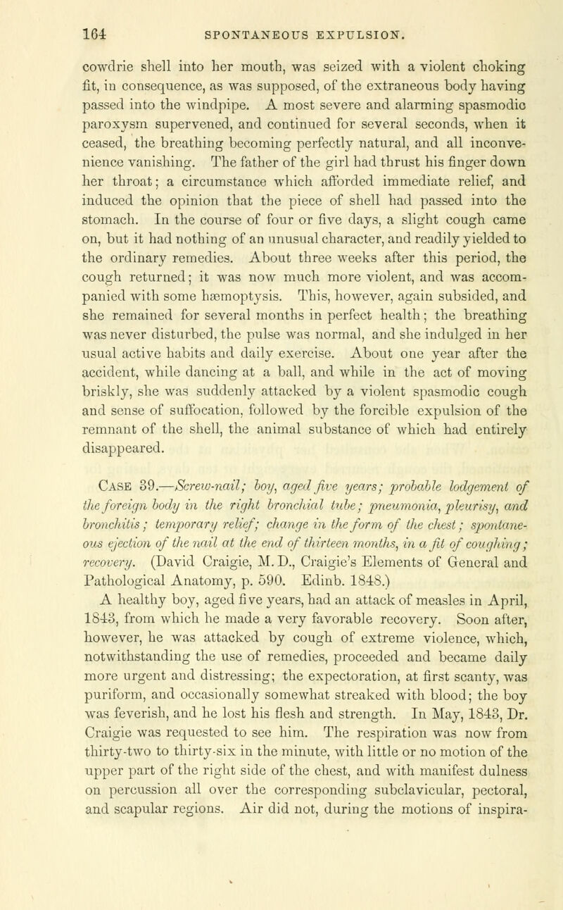 cowdrie shell into her mouth, was seized with a ■violent choking fit, in consequence, as was supposed, of the extraneous body having passed into the windpipe. A most severe and alarming spasmodic paroxysm supervened, and continued for several seconds, when it ceased, the breathing becoming perfectly natural, and all inconve- nience vanishing. The father of the girl had thrust his finger down her throat; a circumstance which afforded immediate relief, and induced the opinion that the piece of shell had passed into the stomach. In the course of four or five days, a slight cough came on, but it had nothing of an unusual character, and readily yielded to the ordinary remedies. About three weeks after this period, the cough returned; it was now much more violent, and was accom- panied with some haemoptysis. This, however, again subsided, and she remained for several months in perfect health; the breathing was never disturbed, the pulse was normal, and she indulged in her usual active habits and daily exercise. About one year after the accident, while dancing at a ball, and while in the act of moving briskly, she was suddenly attacked by a violent spasmodic cough and sense of suffocation, followed by the forcible expulsion of the remnant of the shell, the animal substance of which had entirely disappeared. Case 39.—Screw-nail; boy, aged Jive years; probable lodgement of the foreign body in the right bronchial tube; pneumonia, pleurisy, and bronchitis ; temporary relief; change in the form of the chest; spontane- ous ejection of the nail at the end of thirteen months, in a fit of coughing ; recovery. (David Craigie, M. D., Craigie's Elements of General and Pathological Anatomy, p. 590. Edinb. 1848.) A healthy boy, aged five years, had an attack of measles in April, 1813, from which he made a very favorable recovery. Soon after, however, he was attacked by cough of extreme violence, which, notwithstanding the use of remedies, proceeded and became daily more urgent and distressing; the expectoration, at first scanty, was puriform, and occasionally somewhat streaked with blood; the boy was feverish, and he lost his flesh and strength. In May, 1813, Dr. Craigie was requested to see him. The respiration was now from thirty-two to thirty-six in the minute, with little or no motion of the upper part of the right side of the chest, and with manifest dulness on percussion all over the corresponding subclavicular, pectoral, and scapular regions. Air did not, during the motions of inspira-