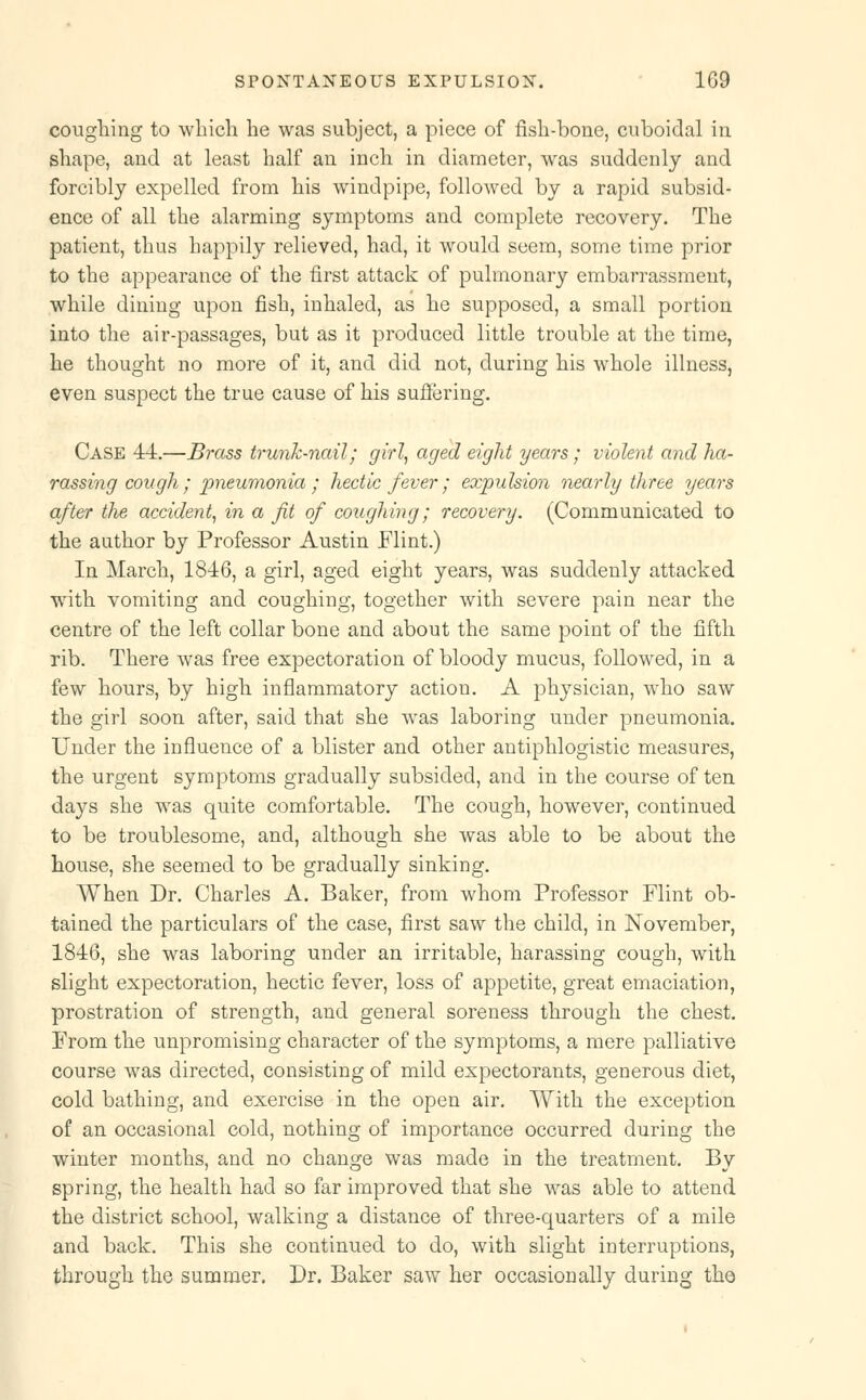 coughing to which he was subject, a piece of fish-bone, cuboidal in shape, and at least half an inch in diameter, was suddenly and forcibly expelled from his windpipe, followed by a rapid subsid- ence of all the alarming symptoms and complete recovery. The patient, thus happily relieved, had, it would seem, some time prior to the appearance of the first attack of pulmonary embarrassment, while dining upon fish, inhaled, as he supposed, a small portion into the air-passages, but as it produced little trouble at the time, he thought no more of it, and did not, during his whole illness, even suspect the true cause of his suffering. Case 44.—Brass trunk-nail; girl, aged eight years; violent and ha- rassing cough ; pneumonia ; hectic fever ; expulsion nearly three years after the accident, in a fit of coughing; recovery. (Communicated to the author by Professor Austin Flint.) In March, 1846, a girl, aged eight years, was suddenly attacked with vomiting and coughing, together with severe pain near the centre of the left collar bone and about the same point of the fifth rib. There was free expectoration of bloody mucus, followed, in a few hours, by high inflammatory action. A physician, who saw the girl soon after, said that she was laboring under pneumonia. Under the influence of a blister and other antiphlogistic measures, the urgent symptoms gradually subsided, and in the course of ten days she was quite comfortable. The cough, however, continued to be troublesome, and, although she was able to be about the house, she seemed to be gradually sinking. When Dr. Charles A. Baker, from whom Professor Flint ob- tained the particulars of the case, first saw the child, in November, 1846, she was laboring under an irritable, harassing cough, with slight expectoration, hectic fever, loss of appetite, great emaciation, prostration of strength, and general soreness through the chest. From the unpromising character of the symptoms, a mere palliative course was directed, consisting of mild expectorants, generous diet, cold bathing, and exercise in the open air. With the exception of an occasional cold, nothing of importance occurred during the winter months, and no change was made in the treatment. By spring, the health had so far improved that she was able to attend the district school, walking a distance of three-quarters of a mile and back. This she continued to do, with slight interruptions, through the summer. Dr. Baker saw her occasionally during the