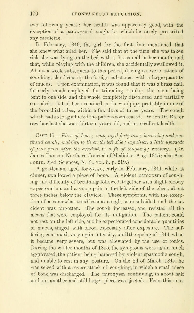 two following years: her health was apparently good, with the exception of a paroxysmal cough, for which he rarely prescribed any medicine. In February, 1849, the girl for the first time mentioned that she knew what ailed her. She said that at the time she was taken sick she was lying on the bed with a brass nail in her mouth, and that, while playing with the children, she accidentally swallowed it. About a week subsequent to this period, during a severe attack of coughing, she threw up the foreign substance, with a large quantity of mucus. Upon examination, it was found that it was a brass nail, formerly much employed for trimming trunks; the stem being bent to one side, and the whole completely discolored and partially corroded. It had been retained in the windpipe, probably in one of the bronchial tubes, within a few days of three years. The cough which had so long afflicted the patient soon ceased. When Dr. Baker saw her last she was thirteen years old, and in excellent health. Case 45.—Piece of bone ; man, aged forty-two ; harassing and con- tinued cough ; inability to lie on the left side ; expulsion a little upwards of four years after the accident, in a fit of coughing / recovery. (Dr. James Duncan, Northern Journal of Medicine, Aug. 1845; also Am. Journ. Med. Sciences, N. S., vol. ii. p. 219.) A gentleman, aged forty-two, early in February, 1841, while at dinner, swallowed a piece of bone. A violent paroxysm of cough- ing and difficulty of breathing followed, together with slight bloody expectoration, and a sharp pain in the left side of the chest, about three inches below the clavicle. These symptoms, with the excep- tion of a somewhat troublesome cough, soon subsided, and the ac- cident was forgotten. The cough increased, and resisted all the means that were employed for its mitigation. The patient could not rest on the left side, and he expectorated considerable quantities of mucus, tinged with blood, especially after exposure. The suf- fering continued, varying in intensity, until the spring of 1844, when it became very severe, but was alleviated by the use of tonics. During the winter months of 1845, the symptoms were again much aggravated, the patient being harassed by violent spasmodic cough, and unable to rest in any posture. On the 2d of March, 1845, he was seized with a severe attack of coughing, in which a small piece of bone was discharged. The paroxysm continuing, in about half an. hour another and still larger piece was ejected. From this time,