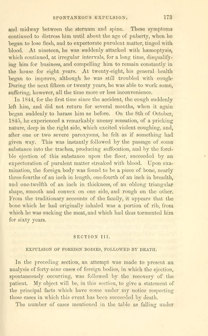and midway between the sternum and spine. These symptoms continued to distress him until about the age of puberty, when he began to lose flesh, and to expectorate purulent matter, tinged with blood. At nineteen, he was suddenly attacked with haemoptysis, which continued, at irregular intervals, for a long time, disqualify- ing him for business, and compelling him to remain constantly in the house for eight years. At twenty-eight, his general health began to improve, although he was still troubled with cough- During the next fifteen or twenty years, he was able to work some, suffering, however, all the time more or less inconvenience. In 1844, for the first time since the accident, the cough suddenly left him, and did not return for several months, when it again began suddenly to harass him as before. On the 8th of October, 1845, he experienced a remarkably uneasy sensation, of a pricking nature, deep in the right side, which excited violent coughing, and, after one or two severe paroxysms, he felt as if something had given way. This was instantly followed by the passage of some substance into the trachea, producing suffocation, and by the forci- ble ejection of this substance upon the floor, succeeded by an expectoration of purulent matter streaked with blood. Upon exa- mination, the foreign body was found to be a piece of bone, nearly three-fourths of an inch in length, one-fourth of an inch in breadth, and one-twelfth of an inch in thickness, of an oblong triangular shape, smooth and convex on one side, and rough on the other. From the traditionary accounts of the family, it appears that the bone which he had originally inhaled was a portion of rib, from which he was sucking the meat, and which had thus tormented him for sixty years. SECTION III. EXPULSION OF FOREIGN BODIES, FOLLOWED BY DEATH. In the preceding section, an attempt was made to present an analysis of forty-nine cases of foreign bodies, in which the ejection, spontaneously occurring, was followed by the recovery of the patient. My object will be, in this section, to give a statement of the principal facts which have come under my notice respecting those cases in which this event has been succeeded by death. The number of cases mentioned in the table as falling under