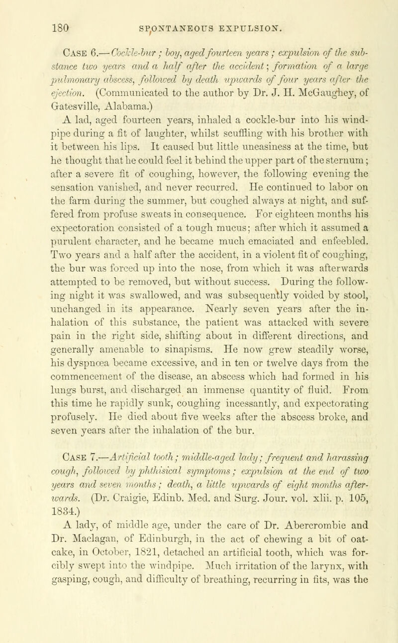 Case 6.— Cockle-bur ; boy, aged fourteen years; expulsion of the sub- stance two years and a half after the accident; formation of a large pulmonary abscess, followed by death upwards of four years after the ejection. (Communicated to the author by Dr. J. H. McGaughey, of Gatesvilie, Alabama.) A lad, aged fourteen years, inhaled a cockle-bur into his wind- pipe during a fit of laughter, whilst scuffling with his brother with it between his lips. It caused but little uneasiness at the time, but he thought that he could feel it behind the npper part of the sternum; after a severe fit of coughing, however, the following evening the sensation vanished, and never recurred. He continued to labor on the farm during the summer, but coughed always at night, and suf- fered from profuse sweats in consequence. For eighteen months his expectoration consisted of a tough mucus; after which it assumed a purulent character, and he became much emaciated and enfeebled. Two years and a half after the accident, in a violent fit of coughing, the bur was forced up into the nose, from which it was afterwards attempted to be removed, but without success. During the follow- ing night it was swallowed, and was subsequently voided by stool, unchanged in its appearance. Nearly seven years after the in- halation of this substance, the patient was attacked with severe pain in the right side, shifting about in different directions, and generally amenable to sinapisms. He now grew steadily worse, his dyspnoea became excessive, and in ten or twelve days from the commencement of the disease, an abscess which had formed in his lungs burst, and discharged an immense quantity of fluid. From this time he rapidly sunk, coughing incessantly, and expectorating profusely. He died about five weeks after the abscess broke, and seven years after the inhalation of the bur. Case 7.—Artificial tooth; middle-aged lady; frequent and harassing cough, followed by'phthisical symptoms; expulsion at the end of two years and seven months; death, a little upwards of eight months after- ivards. (Dr. Craigie, Edinb. Med. and Surg. Jour. vol. xlii. p. 105, 1834.) A lady, of middle age, under the care of Dr. Abercrombie and Dr. Maclagan, of Edinburgh, in the act of chewing a bit of oat- cake, in October, 1821, detached an artificial tooth, which was for- cibly swept into the windpipe. Much irritation of the larynx, with gasping, cough, and difficulty of breathing, recurring in fits, was the
