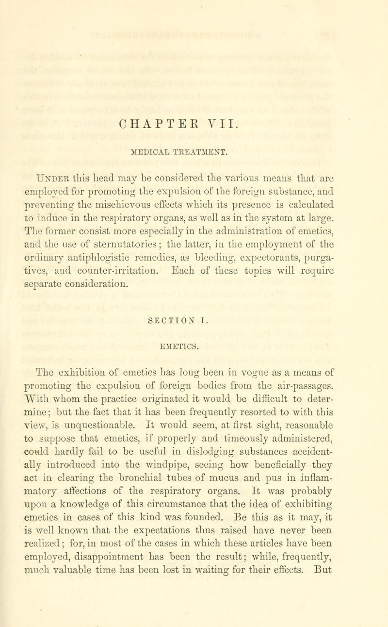 CHAPTER VII. MEDICAL TREATMENT. Under this head may be considered the various means that are employed for promoting the expulsion of the foreign substance, and preventing the mischievous effects which its presence is calculated to induce in the respiratory organs, as well as in the system at large. The former consist more especially in the administration of emetics, and the use of sternutatories; the latter, in the employment of the ordinary antiphlogistic remedies, as bleeding, expectorants, purga- tives, and counter-irritation. Each of these topics will require separate consideration. SECTION I. EMETICS. The exhibition of emetics has long been in vogue as a means of promoting the expulsion of foreign bodies from the air-passages. With whom the practice originated it would be difficult to deter- mine ; but the fact that it has been frequently resorted to with this view, is unquestionable. It would seem, at first sight, reasonable to suppose that emetics, if properly and timeously administered, could hardly fail to be useful in dislodging substances accident- ally introduced into the windpipe, seeing how beneficially they act in clearing the bronchial tubes of mucus and pus in inflam- matory affections of the respiratory organs. It was probably upon a knowledge of this circumstance that the idea of exhibiting emetics in cases of this kind was founded. Be this as it may, it is well known that the expectations thus raised have never been realized; for, in most of the cases in which these articles have been employed, disappointment has been the result; while, frequently, much valuable time has been lost in waiting for their effects. But