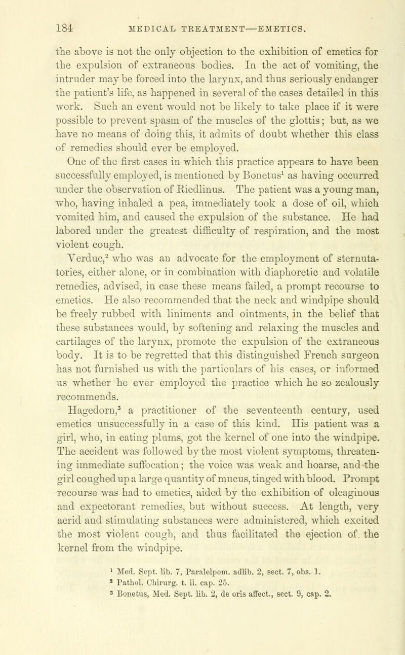 the above is not the only objection to the exhibition of emetics for the expulsion of extraneous bodies. In the act of vomiting, the intruder may be forced into the larynx, and thus seriously endanger the patient's life, as happened in several of the cases detailed in this work. Such an event would not be likely to take place if it were possible to prevent spasm of the muscles of the glottis; but, as we have no means of doing this, it admits of doubt whether this class of remedies should ever be employed. One of the first cases in which this practice appears to have been successfully employed, is mentioned by Bonetus1 as having occurred under the observation of Eiedlinus. The patient was a young man, who, having inhaled a pea, immediately took a dose of oil, which vomited him, and caused the expulsion of the substance. He had labored under the greatest difficulty of respiration, and the most violent cough. Yerduc,2 who was an advocate for the employment of sternuta- tories, either alone, or in combination with diaphoretic and volatile remedies, advised, in case these means failed, a prompt recourse to emetics. He also recommended that the neck and windpipe should be freely rubbed with liniments and ointments, in the belief that these substances would, by softening and relaxing the muscles and cartilages of the larynx, promote the expulsion of the extraneous body. It is to be regretted that this distinguished French surgeon has not furnished us with the particulars of his cases, or informed us whether he ever employed the practice which he so zealously recommends. Hagedorn,3 a practitioner of the seventeenth century, used emetics unsuccessfully in a case of this kind. His patient was a girl, who, in eating plums, got the kernel of one into the windpipe. The accident was followed by the most violent symptoms, threaten- ing immediate suffocation; the voice was weak and hoarse, and the girl coughed up a large quantity of mucus, tinged with blood. Prompt recourse was had to emetics, aided by the exhibition of oleaginous and expectorant remedies, but without success. At length, very acrid and stimulating substances were administered, which excited the most violent cough, and thus facilitated the ejection of. the kernel from the windpipe. 1 Med. Sept. lib. 7, Paralelpom. adlib. 2, sect. 7, obs. 1. 1 Pathol. Chirurg. t, ii. cap. 25. 3 Bonetus, Med. Sept. lib. 2, de oris affect., sect. 9, cap. 2.