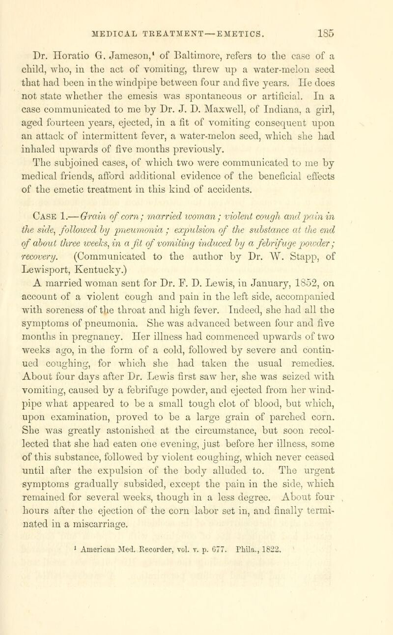 Dr. Horatio G. Jameson/ of Baltimore, refers to the case of a child, who, in the act of vomiting, threw up a water-melon seed that had been in the windpipe between four and five years. He does not state whether the emesis was spontaneous or artificial. In a case communicated to me by Dr. J. D. Maxwell, of Indiana, a girl, aged fourteen years, ejected, in a fit of vomiting consequent upon an attack of intermittent fever, a water-melon seed, which she had inhaled upwards of five months previously. The subjoined cases, of which two were communicated to me by medical friends, afford additional evidence of the beneficial effects of the emetic treatment in this kind of accidents. Case 1.— Grain of com; married woman; violent cough and pain in the side, followed by pneumonia ; expulsion of the substance at the end of about three weeks, in a fit of vomiting induced bg a febrifuge powder ; recovery. (Communicated to the author by Dr. W. Stapp, of Lewisport, Kentucky.) A married woman sent for Dr. F. D. Lewis, in January, 1852, on account of a violent cough and pain in the left side, accompanied with soreness of the throat and high fever. Indeed, she had all the symptoms of pneumonia. She was advanced between four and five months in pregnancy. Her illness had commenced upwards of two weeks ago, in the form of a cold, followed by severe and contin- ued coughing, for which she had taken the usual remedies. About four days after Dr. Lewis first saw her, she was seized with vomiting, caused by a febrifuge powder, and ejected from her wind- pipe what appeared to be a small tough clot of blood, but which, upon examination, proved to be a large grain of parched corn. She was greatly astonished at the circumstance, but soon recol- lected that she had eaten one evening, just before her illness, some of this substance, followed by violent coughing, which never ceased until after the expulsion of the body alluded to. The urgent symptoms gradually subsided, except the pain in the side, which remained for several weeks, though in a less degree. About four hours after the ejection of the corn labor set in, and finally termi- nated in a miscarriage. 1 American Med. Recorder, vol. v. p. 677. Phila., 1822.