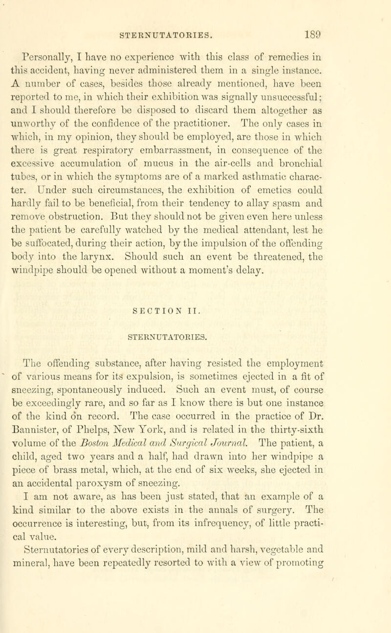 Personally, I have no experience with this class of remedies in this accident, having never administered them in a single instance. A number of cases, besides those already mentioned, have been reported to me, in which their exhibition was signally unsuccessful; and I should therefore be disposed to discard them altogether as unworthy of the confidence of the practitioner. The only cases in which, in my opinion, they should be employed, are those in which there is great respiratory embarrassment, in consequence of the excessive accumulation of mucus in the air-cells and bronchial tubes, or in which the symptoms are of a marked asthmatic charac- ter. Under such circumstances, the exhibition of emetics could hardly fail to be beneficial, from their tendency to allay spasm and remove obstruction. But they should not be given even here unless the patient be carefully watched by the medical attendant, lest he be suffocated, during their action, by the impulsion of the offending body into the larynx. Should such an event be threatened, the windpipe should be opened without a moment's delay. SECTION II. STERNUTATORIES. The offending substance, after having resisted the employment of various means for its expulsion, is sometimes ejected in a fit of sneezing, spontaneously induced. Such an event must, of course be exceedingly rare, and so far as I know there is but one instance of the kind on record. The case occurred in the practice of Dr. Bannister, of Phelps, New York, and is related in the thirty-sixth volume of the Boston Medical and Surgical Journal. The patient, a child, aged two years and a half, had drawn into her windpipe a piece of brass metal, which, at the end of six weeks, she ejected in an accidental paroxysm of sneezing. I am not aware, as has been just stated, that an example of a kind similar to the above exists in the annals of surgery. The occurrence is interesting, but, from its infrequency, of little practi- cal value. Sternutatories of every description, mild and harsh, vegetable and mineral, have been repeatedly resorted to with a view of promoting