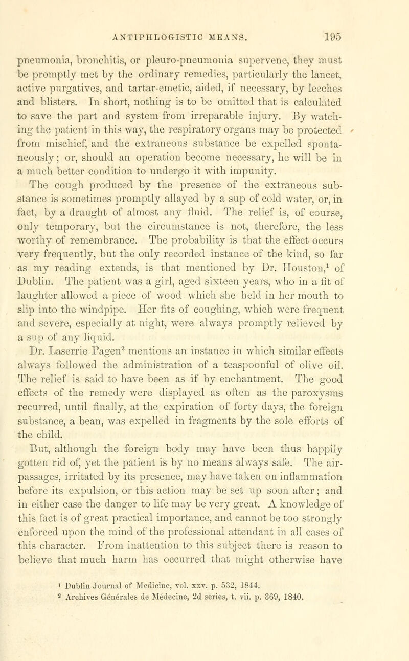 pneumonia, bronchitis, or pleuro-pneumonia supervene, they must be promptly met by the ordinary remedies, particularly the lancet, active purgatives, and tartar-emetic, aided, if necessary, by leeches and blisters. In short, nothing is to be omitted that is calculated to save the part and system from irreparable injury. By watch- ing the patient in this way, the respiratory organs may be protected from mischief, and the extraneous substance be expelled sponta- neously ; or, should an operation become necessary, he will be in a much better condition to undergo it with impunity. The cough produced by the presence of the extraneous sub- stance is sometimes promptly allayed by a sup of cold water, or, in fact, by a draught of almost any fluid. The relief is, of course, only temporary, but the circumstance is not, therefore, the less worthy of remembrance. The probability is that the effect occurs very frequently, but the only recorded instance of the kind, so far as my reading extends, is that mentioned by Dr. Houston,1 of Dublin. The patient was a girl, aged sixteen years, who in a lit of laughter allowed a piece of wood which she held in her mouth to slip into the windpipe. Her fits of coughing, which were frequent and severe, especially at night, were always promptly relieved by a sup of any liquid. Dr. Laserrie Pagen2 mentions an instance in which similar effects always followed the administration of a teaspoonful of olive oil. The relief is said to have been as if by enchantment. The good effects of the remedy were displayed as often as the paroxysms recurred, until finally, at the expiration of forty days, the foreign substance, a bean, was expelled in fragments by the sole efforts of the child. But, although the foreign body may have been thus happily gotten rid of, yet the patient is by no means always safe. The air- passages, irritated by its presence, may have taken on inflammation before its expulsion, or this action may be set up soon after; and in either case the danger to life may be very great. A knowledge of this fact is of great practical importance, and cannot be too strongly enforced upon the mind of the professional attendant in all cases of this character. From inattention to this subject there is reason to believe that much harm has occurred that might otherwise have 1 Dublin Journal of Medicine, vol. xxv. p. 532, 1844. 2 Archives Generates de Medecine, 2d series, t. vii. p. 369, 1840.