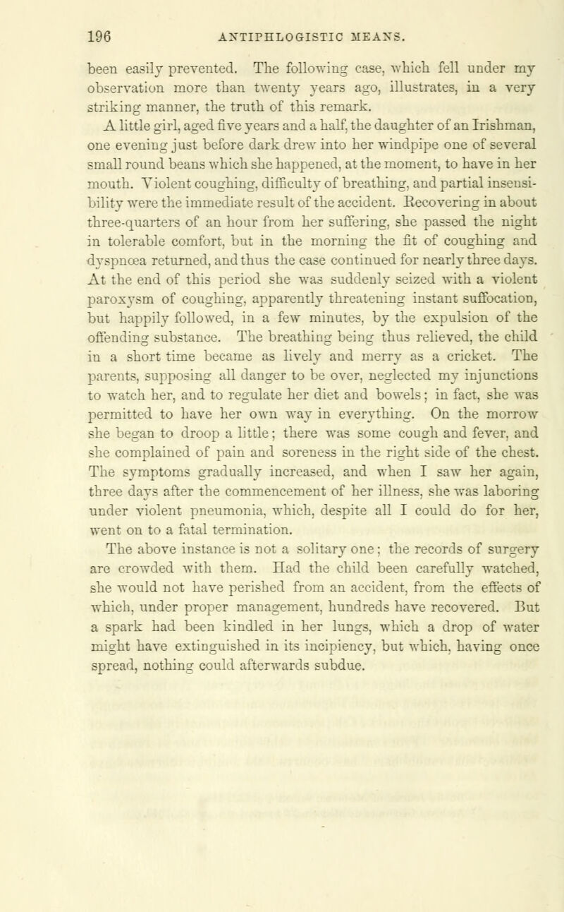 been easily prevented. The following case, -which fell under my observation more than twenty years ago, illustrates, in a very striking manner, the truth of this remark. A little girl, aged five years and a half, the daughter of an Irishman, one evening just before dark drew into her windpipe one of several small round beans which she happened, at the moment, to have in her mouth. Violent coughing, difficulty of breathing, and partial insensi- bility were the immediate result of the accident. Eecovering in about three-quarters of an hour from her suffering, she passed the night in tolerable comfort, but in the morning the fit of coughing and dyspnoea returned, and thus the case continued for nearly three days. At the end of this period she was suddenly seized with a violent paroxvsm of coughing, apparently threatening instant suffocation, but happily followed, in a few minutes, by the expulsion of the offending substance. The breathing being thus relieved, the child in a short time became as lively and merry as a cricket. The parents, supposing all danger to be over, neglected my injunctions to watch her, and to regulate her diet and bowels; in fact, she was permitted to have her own way in everything. On the morrow she began to droop a little; there was some cough and fever, and she complained of pain and soreness in the right side of the chest. The symptoms gradually increased, and when I saw her again, three days after the commencement of her illness, she was laboring under violent pneumonia, which, despite all I could do for her, went on to a fatal termination. The above instance is not a solitary one ; the records of surgery are crowded with them. Had the child been carefully watched, she would not have perished from an accident, from the effects of which, under proper management, hundreds have recovered. But a spark had been kindled in her lungs, which a drop of water might have extinguished in its incipiency, but which, having once spread, nothing could afterwards subdue.