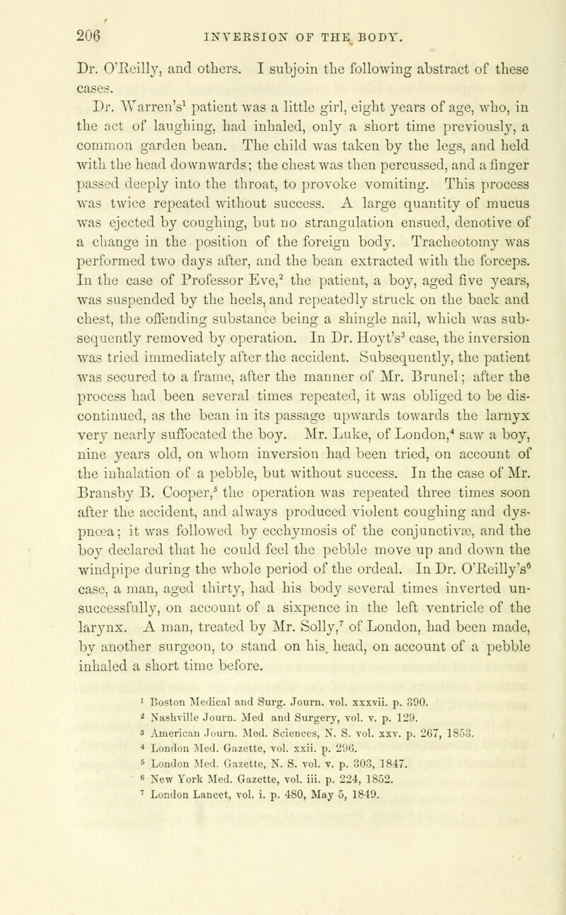 Dr. O'Beilly, and others. I subjoin the following abstract of these cases. Dr. Warren's1 patient was a little girl, eight years of age, who, in the act of laughing, had inhaled, only a short time previously, a common garden bean. The child was taken by the legs, and held with the head downwards; the chest was then percussed, and a finger passed deeply into the throat, to provoke vomiting. This process was twice repeated without success. A large quantity of mucus was ejected by coughing, but no strangulation ensued, denotive of a change in the position of the foreign body. Tracheotomy was performed two days after, and the bean extracted with the forceps. In the case of Professor Eve,2 the patient, a boy, aged five years, was suspended by the heels, and repeatedly struck on the back and chest, the offending substance being a shingle nail, which was sub- sequently removed by operation. In Dr. Hoyt's3 case, the inversion was tried immediately after the accident. Subsequently, the patient was secured to a frame, after the manner of Mr. Brunei; after the process had been several times repeated, it was obliged to be dis- continued, as the bean in its passage upwards towards the larnyx very nearly suffocated the boy. Mr. Luke, of London,4 saw a boy, nine years old, on whom inversion had been tried, on account of the inhalation of a pebble, but without success. In the case of Mr. Bransby B. Cooper,5 the operation was repeated three times soon after the accident, and always produced violent coughing and dys- pnoea; it was followed by ecchymosis of the conjunctivse, and the boy declared that he could feel the pebble move up and down the windpipe during the whole period of the ordeal. In Dr. O'Eeilly's6 case, a man, aged thirty, had his body several times inverted un- successfully, on account of a sixpence in the left ventricle of the larynx. A man, treated by Mr. Solly,7 of London, had been made, by another surgeon, to stand on his. head, on account of a pebble inhaled a short time before. 1 Boston Medical and Surg. Journ. vol. xxxvii. p. 390. 2 Nashville Journ. Med and Surgery, vol. v. p. 129. 3 American Journ. Med. Sciences, N. S. vol. xxv. p. 267, 1858. 4 London Med. Gazette, vol. xxii. p. 296. 5 London Med. Gazette, N. S. vol. v. p. 303, 1847. 6 New York Med. Gazette, vol. iii. p. 224, 1852. 7 London Lancet, vol. i. p. 480, May 5, 1849.