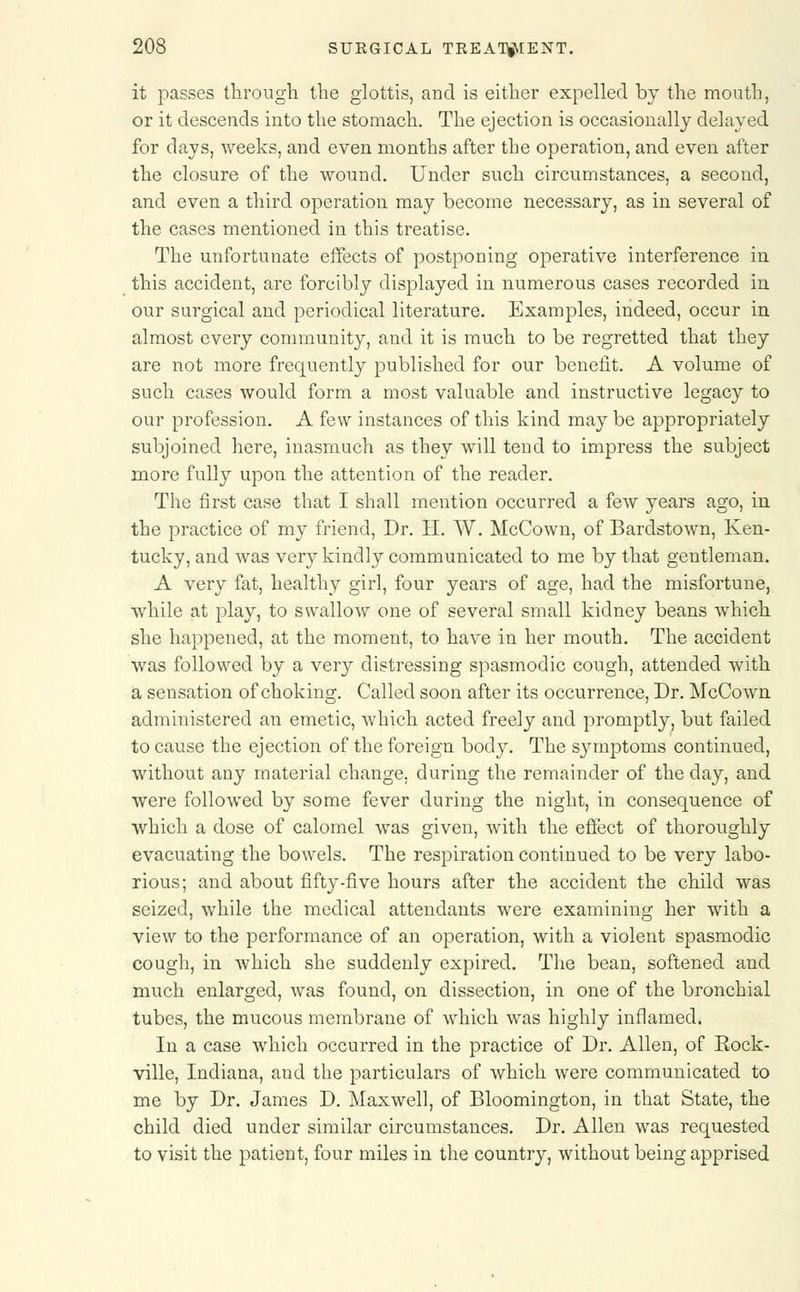 it passes through the glottis, and is either expelled by the mouth, or it descends into the stomach. The ejection is occasionally delayed for days, weeks, and even months after the operation, and even after the closure of the wound. Under such circumstances, a second, and even a third operation may become necessary, as in several of the cases mentioned in this treatise. The unfortunate effects of postponing operative interference in this accident, are forcibly displayed in numerous cases recorded in our surgical and periodical literature. Examples, indeed, occur in almost every community, and it is much to be regretted that they are not more frequently published for our benefit. A volume of such cases would form a most valuable and instructive legacy to our profession. A few instances of this kind may be appropriately subjoined here, inasmuch as they will tend to impress the subject more fully upon the attention of the reader. The first case that I shall mention occurred a few years ago, in the practice of my friend, Dr. H. W. McCown, of Bardstown, Ken- tucky, and was very kindly communicated to me by that gentleman. A very fat, healthy girl, four years of age, had the misfortune, while at play, to swallow one of several small kidney beans which she happened, at the moment, to have in her mouth. The accident was followed by a very distressing spasmodic cough, attended with a sensation of choking. Called soon after its occurrence, Dr. McCown administered an emetic, which acted freely and promptly, but failed to cause the ejection of the foreign body. The symptoms continued, without any material change, during the remainder of the day, and were followed by some fever during the night, in consequence of which a dose of calomel was given, with the effect of thoroughly evacuating the bowels. The respiration continued to be very labo- rious; and about fifty-five hours after the accident the child was seized, while the medical attendants were examining her with a view to the performance of an operation, with a violent spasmodic cough, in which she suddenly expired. The bean, softened and much enlarged, was found, on dissection, in one of the bronchial tubes, the mucous membrane of which was highly inflamed. In a case which occurred in the practice of Dr. Allen, of Eock- ville, Indiana, and the particulars of which were communicated to me by Dr. James D. Maxwell, of Bloomington, in that State, the child died under similar circumstances. Dr. Allen was requested to visit the patient, four miles in the country, without being apprised