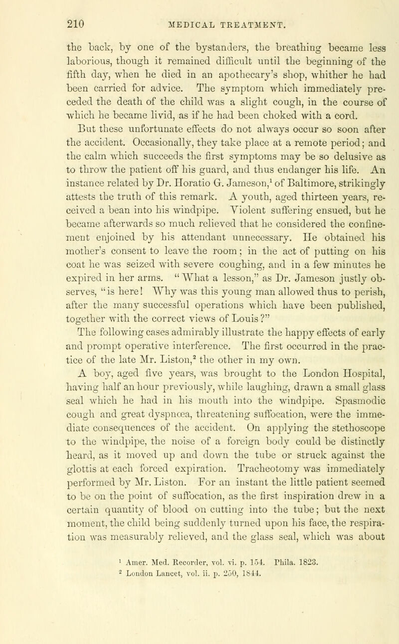 the back, by one of the bystanders, the breathing became less laborious, though it remained difficult until the beginning of the fifth day, when he died in an apothecary's shop, whither he had been carried for advice. The symptom which immediately pre- ceded the death of the child was a slight cough, in the course of which he became livid, as if he had been choked with a cord. But these unfortunate effects do not always occur so soon after the accident. Occasionally, they take place at a remote period; and the calm which succeeds the first symptoms may be so delusive as to throw the patient off his guard, and thus endanger his life. An instance related by Dr. Horatio G. Jameson,1 of Baltimore, strikingly attests the truth of this remark. A youth, aged thirteen years, re- ceived a bean into his windpipe. Yiolent suffering ensued, but he became afterwards so much relieved that he considered the confine- ment enjoined by his attendant unnecessary. He obtained his mother's consent to leave the room; in the act of putting on his coat he was seized with severe coughing, and in a few minutes he expired in her arms.  What a lesson, as Dr. Jameson justly ob- serves,  is here! Why was this young man allowed thus to perish, after the many successful operations which have been published, together with the correct views of Louis ? The following cases admirably illustrate the happy effects of early and prompt operative interference. The first occurred in the prac- tice of the late Mr. Liston,2 the other in my own. A boy, aged five years, was brought to the London Hospital, having half an hour previously, while laughing, drawn a small glass seal which he had in his mouth into the windpipe. Spasmodic cough and great dyspnoea, threatening suffocation, were the imme- diate consequences of the accident. On applying the stethoscope to the windpipe, the noise of a foreign body could be distinctly heard, as it moved up and clown the tube or struck against the glottis at each forced expiration. Tracheotomy was immediately performed by Mr. Liston. For an instant the little patient seemed to be on the point of suffocation, as the first inspiration drew in a certain quantity of blood on cutting into the tube; but the next moment, the child being suddenly turned upon his face, the respira- tion was measurably relieved, and the glass seal, which was about 1 Amer. Med. Recorder, vol. vi. p. 154. Phila. 1823.