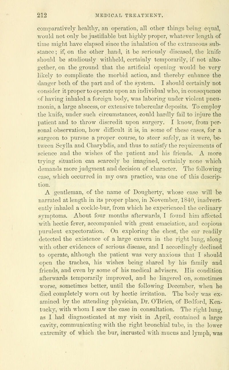 comparatively healthy, an operation, all other things being equal, would not only be justifiable but highly proper, whatever length of time might have elapsed since the inhalation of the extraneous sub- stance ; if, on the other hand, it be seriously diseased, the knife should be studiously withheld, certainly temporarily, if not alto- gether, on the ground that the artificial opening would be very likely to complicate the morbid action, and thereby enhance the danger both of the part and of the system. I should certainly not consider it proper to operate upon an individual who, in consequence of having inhaled a foreign body, was laboring under violent pneu- monia, a large abscess, or extensive tubercular deposits. To employ the knife, under such circumstances, could hardly fail to injure the patient and to throw discredit upon surgery. I know, from per- sonal observation, how difficult it is, in some of these cases, for a surgeon to pursue a proper course, to steer safely, as it were, be- tween Scylla and Charybdis, and thus to satisfy the requirements of science and the wishes of the patient and his friends. A more trying situation can scarcely be imagined, certainly none which demands more judgment and decision of character. The following case, which occurred in my own practice, was one of this descrip- tion. A gentleman, of the name of Dougherty, whose case will be narrated at length in its proper place, in November, 1840, inadvert- ently inhaled a cockle-bur, from which he experienced the ordinary symptoms. About four months afterwards, I found him affected with hectic fever, accompanied with great emaciation, and copious purulent expectoration. On exploring the chest, the ear readily detected the existence of a large cavern in the right lung, along with other evidences of serious disease, and I accordingly declined to operate, although the patient was very anxious that I should open the trachea, his wishes being shared by his family and friends, and even by some of his medical advisers. His condition afterwards temporarily improved, and he lingered on, sometimes worse, sometimes better, until the following December, when he died completely worn out by hectic irritation. The body was ex- amined by the attending physician, Dr. O'Brien, of Bedford, Ken- tucky, with whom I saw the case in consultation. The right lung, as I had diagnosticated at my visit in April, contained a large cavity, communicating with the right bronchial tube, in the lower extremity of which the bur, incrusted with mucus and lymph, was