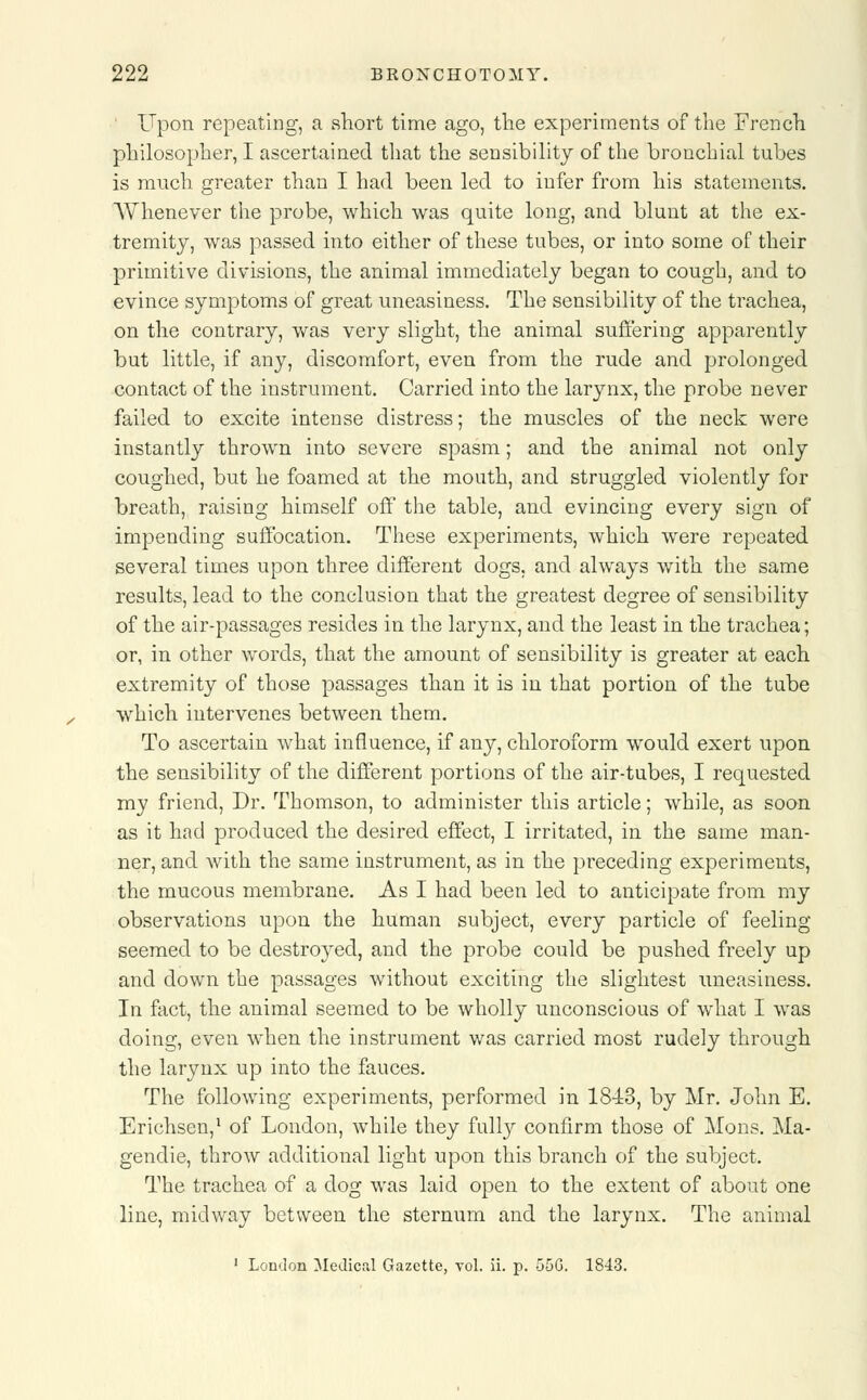 Upon repeating, a short time ago, the experiments of the French philosopher, I ascertained that the sensibility of the bronchial tubes is much greater than I had been led to infer from his statements. Whenever the probe, which was quite long, and blunt at the ex- tremity, was passed into either of these tubes, or into some of their primitive divisions, the animal immediately began to cough, and to evince symptoms of great uneasiness. The sensibility of the trachea, on the contrary, was very slight, the animal suffering apparently but little, if any, discomfort, even from the rude and prolonged contact of the instrument. Carried into the larynx, the probe never failed to excite intense distress; the muscles of the neck were instantly thrown into severe spasm; and the animal not only coughed, but he foamed at the mouth, and struggled violently for breath, raising himself off the table, and evincing every sign of impending suffocation. These experiments, which were repeated several times upon three different dogs, and always with the same results, lead to the conclusion that the greatest degree of sensibility of the air-passages resides in the larynx, and the least in the trachea; or, in other words, that the amount of sensibility is greater at each extremity of those passages than it is in that portion of the tube which intervenes between them. To ascertain what influence, if any, chloroform would exert upon the sensibility of the different portions of the air-tubes, I requested my friend, Dr. Thomson, to administer this article; while, as soon as it had produced the desired effect, I irritated, in the same man- ner, and with the same instrument, as in the preceding experiments, the mucous membrane. As I had been led to anticipate from my observations upon the human subject, every particle of feeling seemed to be destroyed, and the probe could be pushed freely up and down the passages without exciting the slightest uneasiness. In fact, the animal seemed to be wholly unconscious of what I was doing, even when the instrument was carried most rudely through the larynx up into the fauces. The following experiments, performed in 1843, by Mr. John E. Erichsen,1 of London, while they fully confirm those of Mons. Ma- gendie, throw additional light upon this branch of the subject. The trachea of a dog was laid open to the extent of about one line, midway between the sternum and the larynx. The animal