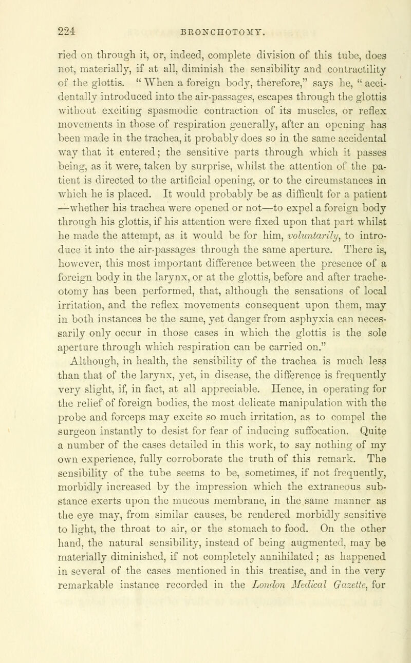 ried on through it, or, indeed, complete division of this tube, does not, materially, if at all, diminish the sensibility and contractility of the glottis.  When a foreign body, therefore, says he,  acci- dentally introduced into the air-passages, escapes through the glottis without exciting spasmodic contraction of its muscles, or reflex movements in those of respiration generally, after an opening has been made in the trachea, it probably does so in the same accidental way that it entered; the sensitive parts through which it passes being, as it were, taken by surprise, whilst the attention of the pa- tient is directed to the artificial opening, or to the circumstances in which he is placed. It would probably be as difficult for a patient —whether his trachea were opened or not—to expel a foreign body through his glottis, if his attention were fixed upon that part whilst he made the attempt, as it would be for him, voluntarily, to intro- duce it into the air-passages through the same aperture. There is, however, this most important difference between the presence of a foreign body in the larynx, or at the glottis, before and after trache- otomy has been performed, that, although the sensations of local irritation, and the reflex movements consequent upon them, may in both instances be the same, yet danger from asphyxia can neces- sarily only occur in those cases in which the glottis is the sole aperture through which respiration can be carried on. Although, in health, the sensibility of the trachea is much less than that of the larynx, yet, in disease, the difference is frequently very slight, if, in fact, at all appreciable. Hence, in operating for the relief of foreign bodies, the most delicate manipulation with the probe and forceps may excite so much irritation, as to compel the surgeon instantly to desist for fear of inducing suffocation. Quite a number of the cases detailed in this work, to say nothing of my own experience, fully corroborate the truth of this remark. The sensibility of the tube seems to be, sometimes, if not frequently, morbidly increased by the impression which the extraneous sub- stance exerts upon the mucous membrane, in the same manner as the eye may, from similar causes, be rendered morbidly sensitive to light, the throat to air, or the stomach to food. On the other hand, the natural sensibility, instead of being augmented, may be materially diminished, if not completely annihilated ; as happened in several of the cases mentioned in this treatise, and in the very remarkable instance recorded in the London Medical Gazette, for