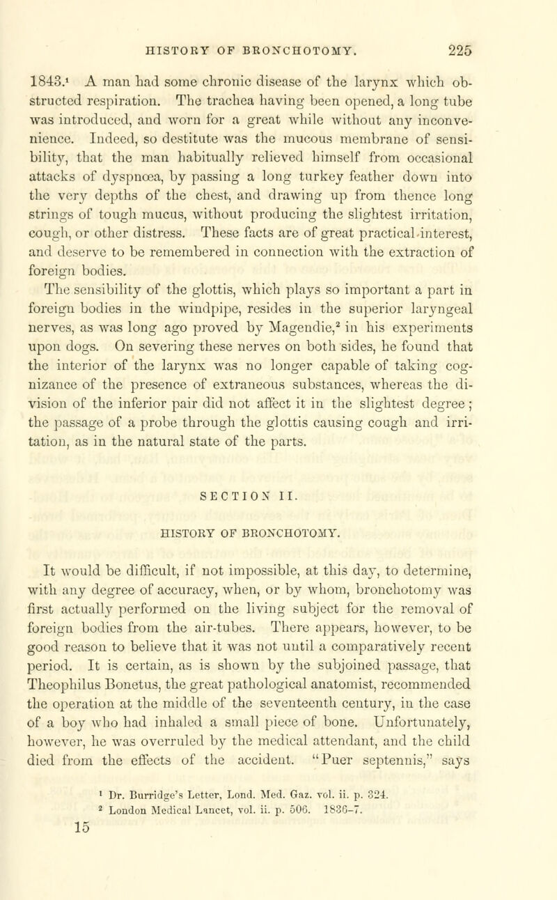 1843.1 A man had some chronic disease of the larynx which ob- structed respiration. The trachea having been opened, a long tube was introduced, and worn for a great while without any inconve- nience. Indeed, so destitute was the mucous membrane of sensi- bility, that the man habitually relieved himself from occasional attacks of dyspnoea, by passing a long turkey feather down into the very depths of the chest, and drawing up from thence long strings of tough mucus, without producing the slightest irritation, cough, or other distress. These facts are of great practicahinterest, and deserve to be remembered in connection with the extraction of foreign bodies. The sensibility of the glottis, which plays so important a part in foreign bodies in the windpipe, resides in the superior laryngeal nerves, as was long ago proved by Magendie,2 in his experiments upon dogs. On severing these nerves on both sides, he found that the interior of the larynx was no longer capable of taking cog- nizance of the presence of extraneous substances, whereas the di- vision of the inferior pair did not affect it in the slightest degree; the passage of a probe through the glottis causing cough and irri- tation, as in the natural state of the parts. SECTION II. HISTORY OF BRONCHOTOMY. It would be difficult, if not impossible, at this day, to determine, with any degree of accuracy, when, or by whom, bronchotomy was first actually performed on the living subject for the removal of foreign bodies from the air-tubes. There appears, however, to be good reason to believe that it was not until a comparatively recent period. It is certain, as is shown by the subjoined passage, that Theophilus Bonetus, the great pathological anatomist, recommended the operation at the middle of the seventeenth century, in the case of a boy who had inhaled a small piece of bone. Unfortunately, however, he was overruled by the medical attendant, and the child died from the effects of the accident. Puer septennis, says 1 Dr. Burridge's Letter, Lond. Med. Gaz. vol. ii. p. 324. 2 London Medical Lancet, vol. ii. p. 506. 1836-7. 15