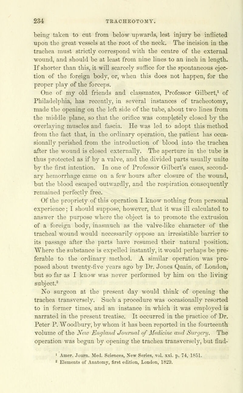 being taken to cut from below upwards, lest injury be inflicted upon the great vessels at the root of the neck. The incision in the trachea must strictly correspond with the centre of the external wound, and should be at least from nine lines to an inch in length. If shorter than this, it will scarcely suffice for the spontaneous ejec- tion of the foreign body, or, when this does not happen, for the proper play of the forceps. One of my old friends and classmates, Professor Gilbert,1 of Philadelphia, has recently, in several instances of tracheotomy, made the opening on the left side of the tube, about two lines from the middle plane, so that the orifice was completely closed by the overlaying muscles and fascia. He was led to adopt this method from the fact that, in the ordinary operation, the patient has occa- sionally perished from the introduction of blood into the trachea after the wound is closed externally. The aperture in the tube is thus protected as if by a valve, and the divided parts usually unite by the first intention. In one of Professor Gilbert's cases, second- ary hemorrhage came on a few hours after closure of the wound, but the blood escaped outwardly, and the respiration consequently remained perfectly free. Of the propriety of this operation I know nothing from personal experience; I should suppose, however, that it was ill calculated to answer the purpose where the object is to promote the extrusion of a foreign body, inasmuch as the valve-like character of the tracheal wound would necessarily oppose an irresistible barrier to its passage after the parts have resumed their natural position. Where the substance is expelled instantly, it would perhaps be pre- ferable to the ordinary method. A similar operation was pro- posed about twenty-five years ago by Dr. Jones Quain, of London, but so far as I know was never performed by him on the living subject.2 No surgeon at the present day would think of opening the trachea transversely. Such a procedure was occasionally resorted to in former times, and an instance in which it was employed is narrated in the present treatise. It occurred in the practice of Dr. Peter P. Woodbury, by whom it has been reported in the fourteenth volume of the New England Journal of Medicine and Surgery. The operation was begun by opening the trachea transversely, but find- 1 Amer. Journ. Med. Sciences, New Series, vol. xxi. p. 74, 1851.