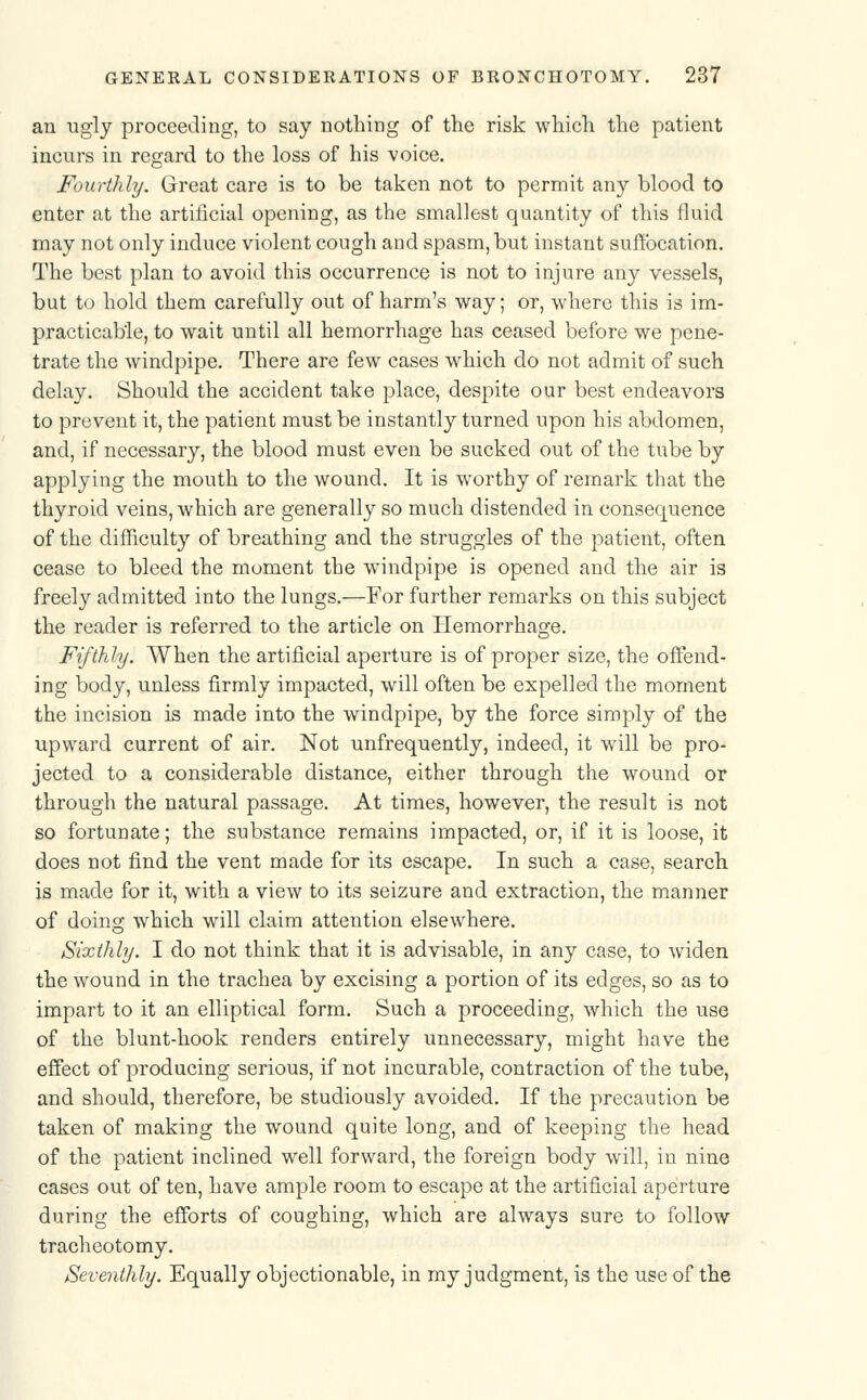 an ugly proceeding, to say nothing of the risk which the patient incurs in regard to the loss of his voice. Fourthly. Great care is to be taken not to permit any blood to enter at the artificial opening, as the smallest quantity of this fluid may not only induce violent cough and spasm, but instant suffocation. The best plan to avoid this occurrence is not to injure any vessels, but to hold them carefully out of harm's way; or, where this is im- practicable, to wait until all hemorrhage has ceased before we pene- trate the windpipe. There are few cases which do not admit of such delay. Should the accident take place, despite our best endeavors to prevent it, the patient must be instantly turned upon his abdomen, and, if necessary, the blood must even be sucked out of the tube by applying the mouth to the wound. It is worthy of remark that the thyroid veins, which are generally so much distended in consequence of the difficulty of breathing and the struggles of the patient, often cease to bleed the moment the windpipe is opened and the air is freely admitted into the lungs.—For further remarks on this subject the reader is referred to the article on Hemorrhage. Fifthly. When the artificial aperture is of proper size, the offend- ing body, unless firmly impacted, will often be expelled the moment the incision is made into the windpipe, by the force simply of the upward current of air. Not unfrequently, indeed, it will be pro- jected to a considerable distance, either through the wound or through the natural passage. At times, however, the result is not so fortunate; the substance remains impacted, or, if it is loose, it does not find the vent made for its escape. In such a case, search is made for it, with a view to its seizure and extraction, the manner of doing which will claim attention elsewhere. Sixthly. I do not think that it is advisable, in any case, to widen the wound in the trachea by excising a portion of its edges, so as to impart to it an elliptical form. Such a proceeding, which the use of the blunt-hook renders entirely unnecessary, might have the effect of producing serious, if not incurable, contraction of the tube, and should, therefore, be studiously avoided. If the precaution be taken of making the wound quite long, and of keeping the head of the patient inclined well forward, the foreign body will, in nine cases out of ten, have ample room to escape at the artificial aperture during the efforts of coughing, which are always sure to follow tracheotomy. Seventhly. Equally objectionable, in my judgment, is the use of the