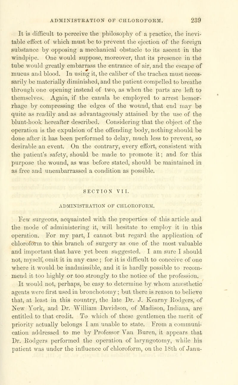 It is difficult to perceive the philosophy of a practice, the inevi- table effect of which must be to prevent the ejection of the foreign substance by opposing a mechanical obstacle to its ascent in the windpipe. One would suppose, moreover, that its presence in the tube would greatly embarrass the entrance of air, and the escape of mucus and blood. In using it, the caliber of the trachea must neces- sarily be materially diminished, and the patient compelled to breathe through one opening instead of two, as when the parts are left to themselves. Again, if the canula be employed to arrest hemor- rhage by compressing the edges of the wound, that end may be quite as readily and as advantageously attained by the use of the blunt-hook hereafter described. Considering that the object of the operation is the expulsion of the offending body, nothing should be done after it has been performed to delay, much less to prevent, so desirable an event. On the contrary, every effort, consistent with the patient's safety, should be made to promote it; and for this purpose the wound, as was before stated, should be maintained in as free and unembarrassed a condition as possible. SECTION VII. ADMINISTRATION OF CHLOROFORM. Few surgeons, acquainted with the properties of this article and the mode of administering it, will hesitate to employ it in this operation. For my part, I cannot but regard the application of chloroform to this branch of surgery as one of the most valuable and important that have yet been suggested. I am sure I should not, myself, omit it in any case ; for it is difficult to conceive of one where it would be inadmissible, and it is hardly possible to recom- mend it too highly or too strongly to the notice of the profession. It would not, perhaps, be easy to determine by whom anaesthetic agents were first used in bronchotomy; but there is reason to believe that, at least in this country, the late Dr. J. Kearny Eodgers, of New York, and Dr. William Davidson, of Madison, Indiana, are entitled to that credit. To which of these gentlemen the merit of priority actually belongs I am unable to state. From a communi- cation addressed to me by Professor Van Buren, it appears that Dr. Eodgers performed the operation of laryngotomy, while his patient was under the influence of chloroform, on the 18th of Janu-