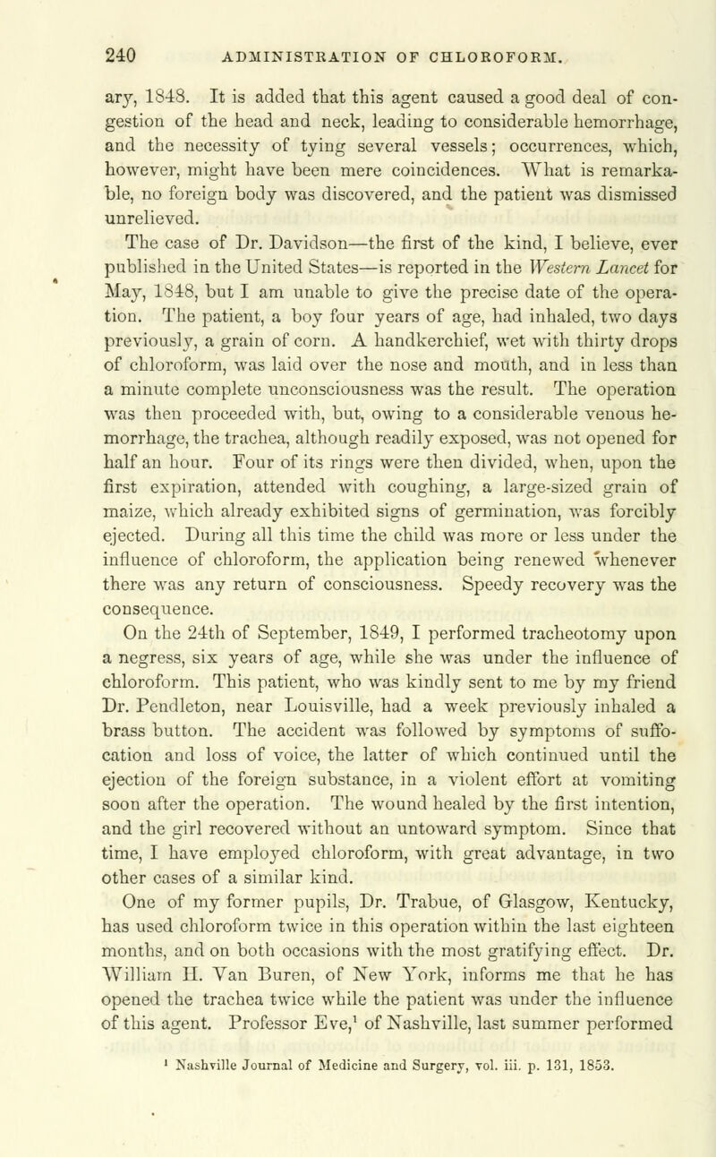 ary, 1848. It is added that this agent caused a good deal of con- gestion of the head and neck, leading to considerable hemorrhage, and the necessity of tying several vessels; occurrences, which, however, might have been mere coincidences. What is remarka- ble, no foreign body was discovered, and the patient was dismissed unrelieved. The case of Dr. Davidson—the first of the kind, I believe, ever published in the United States—is reported in the Western Lancet for May, 1848, but I am unable to give the precise date of the opera- tion. The patient, a boy four years of age, had inhaled, two days previously, a grain of corn. A handkerchief, wet with thirty drops of chloroform, was laid over the nose and mouth, and in less than a minute complete unconsciousness was the result. The operation was then proceeded with, but, owing to a considerable venous he- morrhage, the trachea, although readily exposed, was not opened for half an hour. Four of its rings were then divided, when, upon the first expiration, attended with coughing, a large-sized grain of maize, which already exhibited signs of germination, was forcibly ejected. During all this time the child was more or less under the influence of chloroform, the application being renewed whenever there was any return of consciousness. Speedy recovery was the consequence. On the 24th of September, 1849, I performed tracheotomy upon a negress, six years of age, while she was under the influence of chloroform. This patient, who was kindly sent to me by my friend Dr. Pendleton, near Louisville, had a week previously inhaled a brass button. The accident was followed by symptoms of suffo- cation and loss of voice, the latter of which continued until the ejection of the foreign substance, in a violent effort at vomiting soon after the operation. The wound healed by the first intention, and the girl recovered without an untoward symptom. Since that time, I have employed chloroform, with great advantage, in two other cases of a similar kind. One of my former pupils, Dr. Trabue, of Glasgow, Kentucky, has used chloroform twice in this operation within the last eighteen months, and on both occasions with the most gratifying effect. Dr. William H. Yan Buren, of New York, informs me that he has opened the trachea twice while the patient was under the influence of this agent. Professor Eve,1 of Nashville, last summer performed 1 Nashville Journal of Medicine and Surgery, vol. iii. p. 131, 1853.
