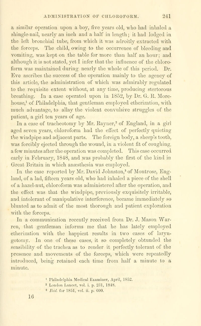 a similar operation upon a boy, five years old, wlio had inhaled a shingle-nail, nearly an inch and a half in length; it had lodged in the left bronchial tube, from which it was adroitly extracted with the forceps. The child, owing to the occurrence of bleeding and vomiting, was kept on the table for more than half an hour; and although it is not stated, yet I infer that the influence of the chloro- form was maintained during nearly the whole of this period. Dr. Eve ascribes the success of the operation mainly to the agency of this article, the administration of which was admirably regulated to the requisite extent without, at any time, producing stertorous breathing. In a case operated upon in 1852, by Dr. Gr. R. More- house,1 of Philadelphia, that gentleman employed etherization, with much advantage, to allay the violent convulsive struggles of the patient, a girl ten years of age. In a case of tracheotomy by Mr. Eayner,2 of England, in a girl aged seven years, chloroform had the effect of perfectly quieting the windpipe and adjacent parts. The foreign body, a sheep's tooth, was forcibly ejected through the wound, in a violent fit of coughing, a few minutes after the operation was completed. This case occurred early in February, 18-48, and was probably the first of the kind in Great Britain in which anaesthesia was employed. In the case reported by Mr. David Johnston,3 of Montrose, Eng- land, of a lad, fifteen years old, who had inhaled a piece of the shell of a hazel-nut, chloroform was administered after the operation, and the effect was that the windpipe, previously exquisitely irritable, and intolerant of manipulative interference, became immediately so blunted as to admit of the most thorough and patient exploration with the forceps. In a communication recently received from Dr. J. Mason War- ren, that gentleman informs me that he has lately employed etherization with the happiest results in two cases of laryn- gotomy. In one of these cases, it so completely obtunded the sensibility of the trachea as to render it perfectly tolerant of the presence and movements of the forceps, which were repeatedly introduced, being retained each time from half a minute to a minute. 1 Philadelphia Medical Examiner, April, 1852. 2 London Lancet, vol. i. p. 231, 1848. 3 Ibid, for 1851, vol. ii. p. 600. 16