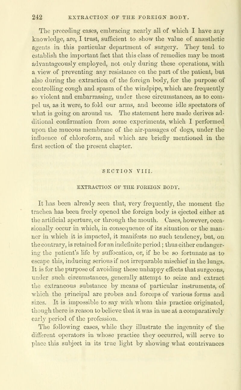 The preceding cases, embracing nearly all of which I have any knowledge, are, I trust, sufficient to show the value of anaesthetic agents in this particular department of surgery. They tend to establish the important fact that this class of remedies may be most advantageously employed, not only during these operations, with a view of preventing any resistance on the part of the patient, but also during the extraction of the foreign body, for the purpose of controlling cough and spasm of the windpipe, which are frequently so violent and embarrassing, under these circumstances, as to com- pel us, as it were, to fold our arms, and become idle spectators of what is going on around us. The statement here made derives ad- ditional confirmation from some experiments, which I performed upon the mucous membrane of the air-passages of dogs, under the influence of chloroform, and which are briefly mentioned in the first section of the present chapter. SECTION VIII. EXTRACTION OF THE FOREIGN BODY. It has been already seen that, very frequently, the moment the trachea has been freely opened the foreign body is ejected either at the artificial aperture, or through the mouth. Cases, however, occa- sionally occur in which, in consequence of its situation or the man- ner in which it is impacted, it manifests no such tendency, but, on the contrary, is retained for an indefinite period; thus either endanger- ing the patient's life by suffocation, or, if he be so fortunate as to escape this, inducing serious if not irreparable mischief in the lungs. It is for the purpose of avoiding these unhappy effects that surgeons, under such circumstances, generally attempt to seize and extract the extraneous substance by means of particular instruments, of which the principal are probes and forceps of various forms and sizes. It is impossible to say with whom this practice originated, though there is reason to believe that it was in use at a comparatively early period of the profession. The following cases, while they illustrate the ingenuity of the different operators in whose practice they occurred, will serve to place this subject in its true light by showing what contrivances