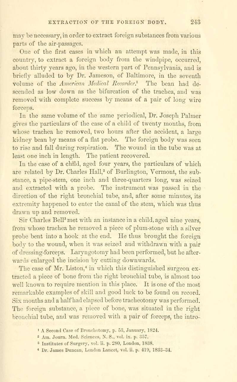 ma}T be necessary, in order to extract foreign substances from various parts of the air-passages. One of the first cases in which an attempt was made, in this country, to extract a foreign body from the windpipe, occurred, about thirty years ago, in the western part of Pennsylvania, and is briefly alluded to by Dr. Jameson, of Baltimore, in the seventh volume of the American Medical Recorder.1 The bean had de- scended as low down as the bifurcation of the trachea, and was removed with complete success by means of a pair of long wire forceps. In the same volume of the same periodical, Dr. Joseph Palmer gives the particulars of the case of a child of twenty months, from whose trachea he removed, two hours after the accident, a large kidney bean by means of a flat probe. The foreign body was seen to rise and fall during respiration. The wound in the tube was at least one inch, in length. The patient recovered. In the case of a child, aged four years, the particulars of which are related by Dr. Charles Hall,2 of Burlington, Vermont, the sub- stance, a pipe-stem, one inch and three-quarters long, was seized and extracted with a probe. The instrument was passed in the direction of the right bronchial tube, and, after some minutes, its extremity happened to enter the canal of the stem, which was thus drawn up and removed. Sir Charles Bell3 met with an instance in a child, aged nine years, from whose trachea he removed a piece of plum-stone with a silver probe bent into a hook at the end. He thus brought the foreign body to the wound, when it was seized and withdrawn with a pair of dressing-forceps. Laryngotomy had been performed, but he after- wards enlarged the incision by cutting downwards. The case of Mr. Liston,4 in which this distinguished surgeon ex- tracted a piece of bone from the right bronchial tube, is almost too well known to require mention in this place. It is one of the most remarkable examples of skill and good luck to be found on record. Six months and a half had elapsed before tracheotomy was performed. The foreign substance, a piece of bone, was situated in the right bronchial tube, and was removed with a pair of forceps, the intro- 1 A Second Case of Bronchotomy, p. 50, January, 1824. 2 Am. Journ. Med. Sciences, N. S., vol. ix. p. 357. 3 Institutes of Surgery, vol. ii. p. 280, London, 1838. 4 Dr. James Duncan, London Lancet, vol. ii. p. 419, 1833-34.