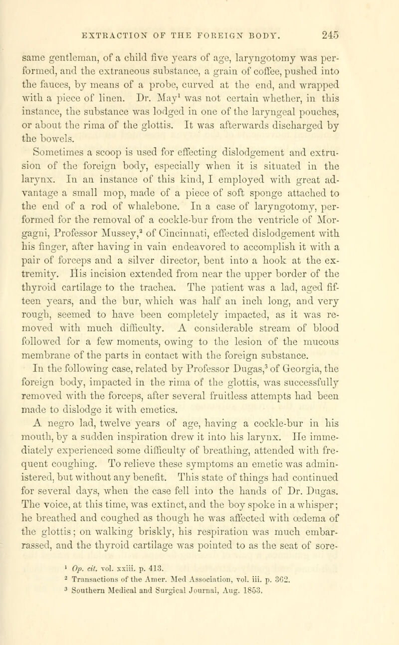 same gentleman, of a child five years of age, laryngotomy was per- formed, and the extraneous substance, a grain of coffee, pushed into the fauces, by means of a probe, curved at the end, and wrapped with a piece of linen. Dr. May1 was not certain whether, in this instance, the substance was lodged in one of the laryngeal pouches, or about the rima of the glottis. It was afterwards discharged by the bowels. Sometimes a scoop is used for effecting dislodgement and extru- sion of the foreign body, especially when it is situated in the larynx. In an instance of this kind, I employed with great ad- vantage a small mop, made of a piece of soft sponge attached to the end of a rod of whalebone. In a case of laryngotomy, per- formed for the removal of a cockle-bur from the ventricle of Mor- gagni, Professor Mussey,2 of Cincinnati, effected dislodgement with his finger, after having in vain endeavored to accomplish it with a pair of forceps and a silver director, bent into a hook at the ex- tremity. His incision extended from near the upper border of the thyroid cartilage to the trachea. The patient was a lad, aged fif- teen years, and the bur, which was half an inch long, and very rough, seemed to have been completely impacted, as it was re- moved with much difficulty. A considerable stream of blood followed for a few moments, owing to the lesion of the mucous membrane of the parts in contact with the foreign substance. In the following case, related by Professor Dugas,3 of Georgia, the foreign body, impacted in the rima of the glottis, was successfully removed with the forceps, after several fruitless attempts had been made to dislodge it with emetics. A negro lad, twelve years of age, having a cockle-bur in his mouth, by a sudden inspiration drew it into his larynx. He imme- diately experienced some difficulty of breathing, attended Avith fre- quent coughing. To relieve these symptoms an emetic was admin- istered, but without any benefit. This state of things had continued for several days, when the case fell into the hands of Dr. Dugas. The voice, at this time, was extinct, and the boy spoke in a whisper; he breathed and coughed as though he was affected with oedema of the glottis; on walking briskly, his respiration was much embar- rassed, and the thyroid cartilage was pointed to as the seat of sore- 1 Op. cit. vol. xxiii. p. 413. 2 Transactions of the Amer. Med Association, vol. iii. p. 362. 3 Southern Medical and Surgical Journal, Aug. 1853.