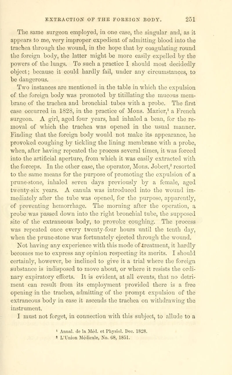 The same surgeon employed, in one case, the singular and, as it appears to me, very improper expedient of admitting blood into the trachea through the wound, in the hope that by coagulating round the foreign body, the latter might be more easily expelled by the powers of the lungs. To such a practice I should most decidedly object; because it could hardly fail, under any circumstances, to be dangerous. Two instances are mentioned in the table in which the expulsion of the foreign body was promoted by titillating the mucous mem- brane of the trachea and bronchial tubes with a probe. The first case occurred in 1828, in the practice of Mons. Mazier,1 a French surgeon. A girl, aged four years, had inhaled a bean, for the re- moval of which the trachea was opened in the usual manner. Finding that the foreign body would not make its appearance, he provoked coughing by tickling the lining membrane with a probe, when, after having repeated the process several times, it was forced into the artificial aperture, from which it was easily extracted with the forceps. In the other case, the operator, Mons. Jobert,2 resorted to the same means for the purpose of promoting the expulsion of a prune-stone, inhaled seven days previously by a female, aged twenty-six years. A canula was introduced into the wound im- mediately after the tube was opened, for the purpose, apparently, of preventing hemorrhage. The morning after the operation, a probe was passed down into the right bronchial tube, the supposed site of the extraneous body, to provoke coughing. The process was repeated once every twenty-four hours until the tenth day, when the prune-stone was fortunately ejected through the wound. Not having any experience with this mode of .treatment, it hardly becomes me to express any opinion respecting its merits. I should certainly, however, be inclined to give it a trial where the foreign substance is indisposed to move about, or where it resists the ordi- nary expiratory efforts. It is evident, at all events, that no detri- ment can result from its employment provided there is a free opening in the trachea, admitting of the prompt expulsion of the extraneous body in case it ascends the trachea on withdrawing the instrument. I must not forget, in connection with this subject, to allude to a ' Annal. de la Med. et Physiol. Dec. 1828. s L'Union Medicale, No. 68, 1851.
