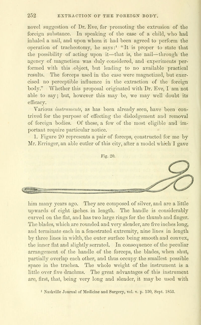 novel suggestion of Dr. Eve, for promoting the extrusion of the foreign substance. In speaking of the case of a child, who had inhaled a nail, and upon whom it had been agreed to perform the operation of tracheotomy, he says:1 It is proper to state that the possibility of acting upon it—that is, the nail—through the agency of magnetism was duly considered, and experiments per- formed with this object, but leading to no available practical results. The forceps used in the case were magnetized, but exer- cised no perceptible influence in the extraction of the foreign body. Whether this proposal originated with Dr. Eve, I am not able to say; but, however this may be, we may well doubt its efficacy. Various instruments, as has been already seen, have been con- trived for the purpose of effecting the dislodgement and removal of foreign bodies. Of these, a few of the most eligible and im- portant require particular notice. 1. Figure 20 represents a pair of forceps, constructed for me by Mr. Erringer, an able cutler of this city, after a model which I gave Fig. 20. him many years ago. They are composed of silver, and are a little upwards of eight inches in length. The handle is considerably curved on the flat, and has two large rings for the thumb and finger. The blades, which are rounded and very slender, are five inches long, and terminate each in a fenestrated extremity, nine lines in length by three lines in width, the outer surface being smooth and convex, the inner flat and slightly serrated. In consequence of the peculiar arrangement of the handle of the forceps, the blades, when shut, partially overlap each other, and thus occupy the smallest possible space in the trachea. The whole weight of the instrument is a little over five drachms. The great advantages of this instrument are, first, that, being very long and slender, it may be used with 1 Nashville Journal of Medicine and Surgery, vol. v. p. 130, Sept. 1853.