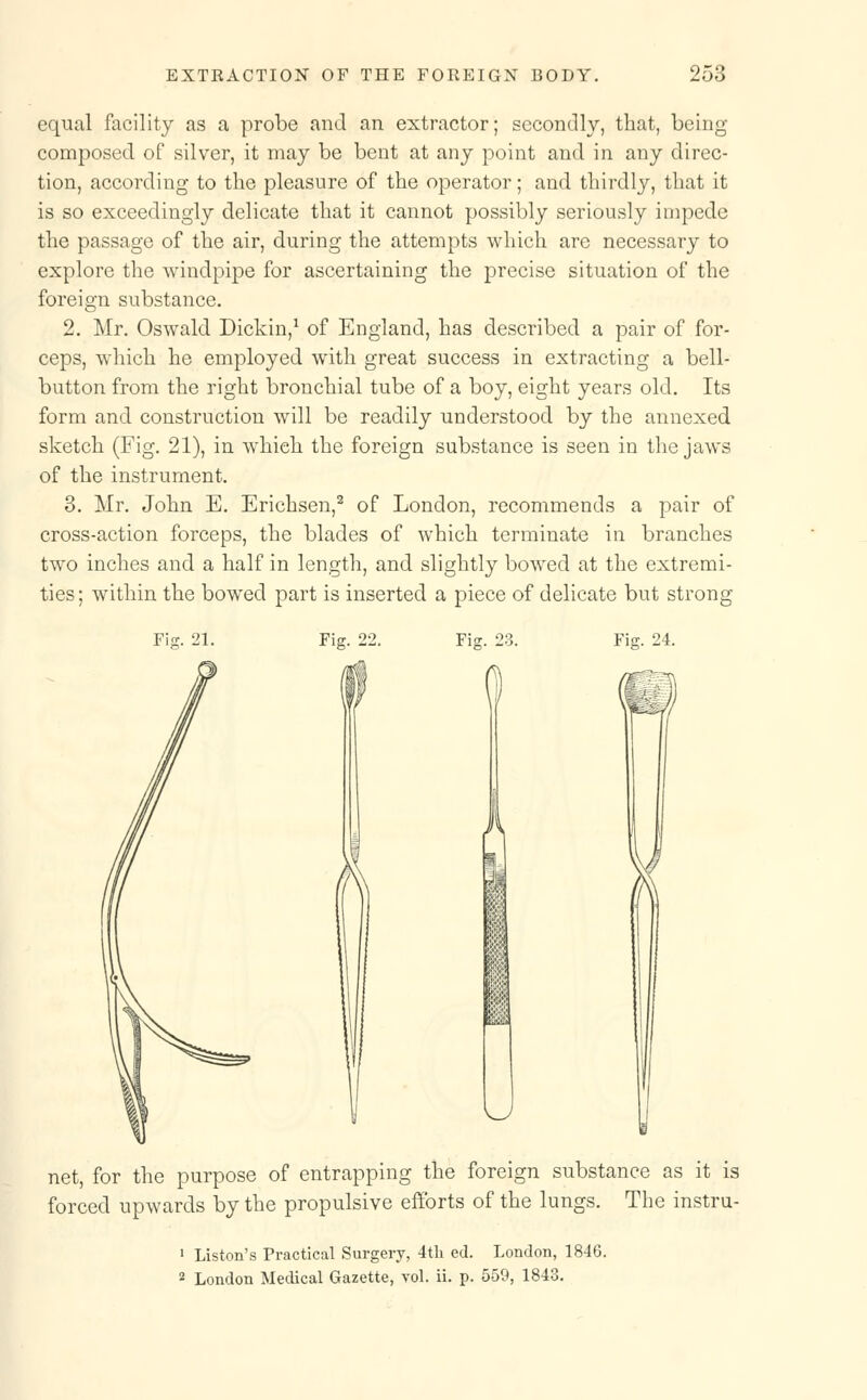 equal facility as a probe and an extractor; secondly, that, being composed of silver, it may be bent at any point and in any direc- tion, according to the pleasure of the operator; and thirdly, that it is so exceedingly delicate that it cannot possibly seriously impede the passage of the air, during the attempts which are necessary to explore the windpipe for ascertaining the precise situation of the foreign substance. 2. Mr. Oswald Dickin,1 of England, has described a pair of for- ceps, which he employed with great success in extracting a bell- button from the right bronchial tube of a boy, eight years old. Its form and construction will be readily understood by the annexed sketch (Fig. 21), in whieh the foreign substance is seen in the jaws of the instrument. 3. Mr. John E. Erichsen,2 of London, recommends a pair of cross-action forceps, the blades of which terminate in branches two inches and a half in length, and slightly bowed at the extremi- ties ; within the bowed part is inserted a piece of delicate but strong Fiff. 21. Fig. 22. i Fig. 23. Fig. 24. net, for the purpose of entrapping the foreign substance as it is forced upwards by the propulsive efforts of the lungs. The instru- 1 Liston's Practical Surgery, 4th ed. London, 1846. 2 London Medical Gazette, vol. ii. p. 559, 1843.
