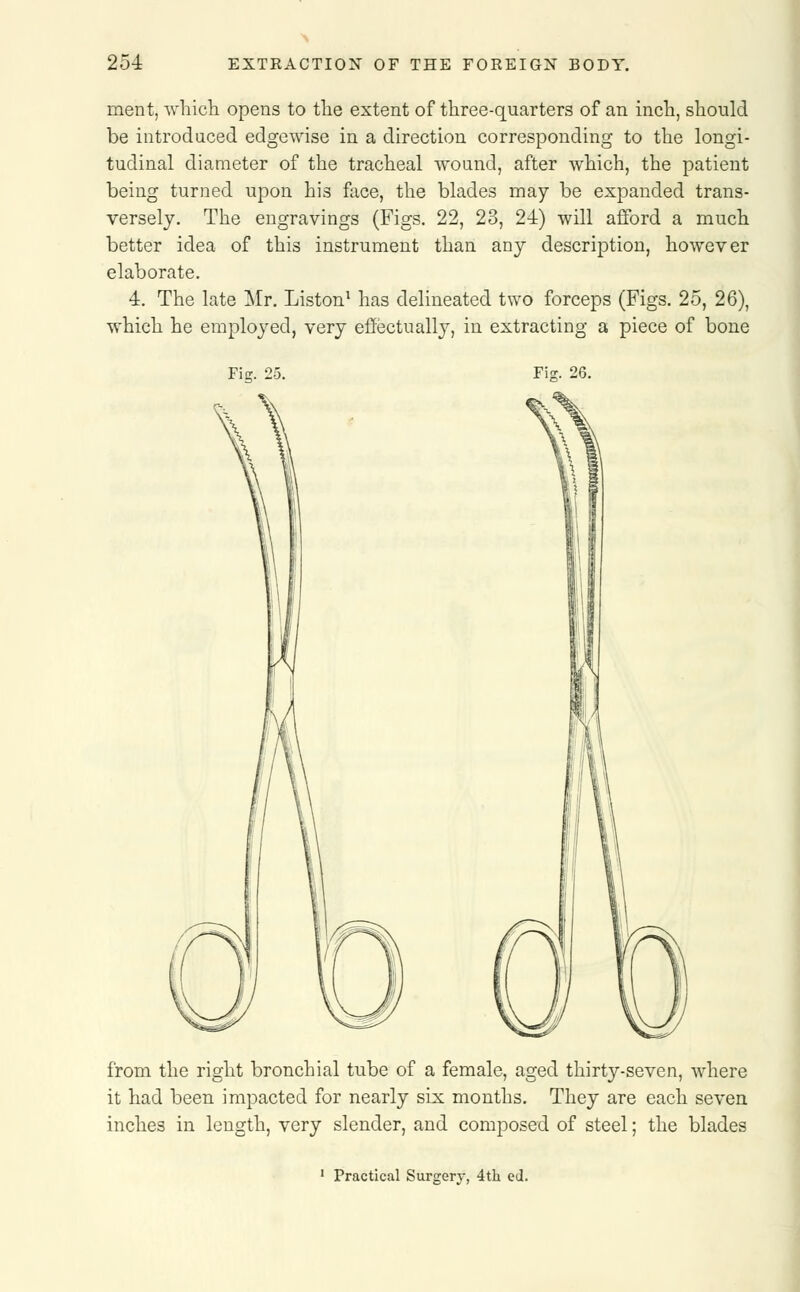 merit, which opens to the extent of three-quarters of an inch, should be introduced edgewise in a direction corresponding to the longi- tudinal diameter of the tracheal wound, after which, the patient being turned upon his face, the blades may be expanded trans- versely. The engravings (Figs. 22, 23, 24) will afford a much better idea of this instrument than any description, however elaborate. 4. The late Mr. Liston1 has delineated two forceps (Figs. 25, 26), which he employed, very effectually, in extracting a piece of bone Fig. 25. Fis. 26. from the right bronchial tube of a female, aged thirty-seven, where it had been impacted for nearly six months. They are each seven inches in length, very slender, and composed of steel; the blades 1 Practical Surgery, 4th ed.