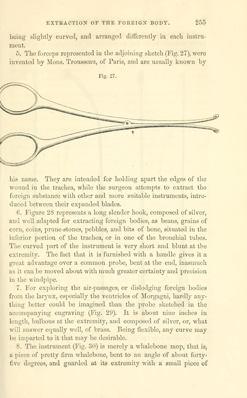 being slightly curved, and arranged differently in each instru- ment. 5. The forceps represented in the adjoining sketch (Fig. 27), were invented by Mons. Trousseau, of Paris, and are usually known by Fie. 27. his name. They are intended for holding apart the edges of the wound in the trachea, while the surgeon attempts to extract the foreign substance with other and more suitable instruments, intro- duced between their expanded blades. 6. Figure 28 represents a long slender hook, composed of silver, and well adapted for extracting foreign bodies, as beans, grains of corn, coins, prune-stones, pebbles, and bits of bone, situated in the inferior portion of the trachea, or in one of the bronchial tubes. The curved part of the instrument is very short and blunt at the extremity. The fact that it is furnished with a handle gives it a great advantage over a common probe, bent at the end, inasmuch as it can be moved about with much greater certainty and precision in the windpipe. 7. For exploring the air-passages, or dislodging foreign bodies from the larynx, especially the ventricles of Morgagni, hardly any- thing better could be imagined than the probe sketched in the accompanying engraving (Fig. 29). It is about nine inches in length, bulbous at the extremity, and composed of silver, or, what will answer equally well, of brass. Being flexible, any curve may be imparted to it that may be desirable. 8. The instrument (Fig. 30) is merely a whalebone mop, that is, a piece of pretty firm whalebone, bent to an angle of about forty- five degrees, and guarded at its extremity with a small piece of
