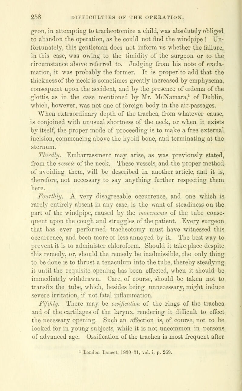 geon, in attempting to tracheotomize a child, was absolutely obliged to abandon the operation, as he could not find the windpipe ! Un- fortunately, this gentleman does not inform us whether the failure, in this case, was owing to the timidity of the surgeon or to the circumstance above referred to. Judging from his note of excla- mation, it was probably the former. It is proper to add that the thickness of the neck is sometimes greatly increased by emphysema, consequent upon the accident, and by the presence of oedema of the glottis, as in the case mentioned by Mr. McNamara,1 of Dublin, which, however, was not one of foreign body in the air-passages. When extraordinary depth of the trachea, from whatever cause, is conjoined with unusual shortness of the neck, or when it exists by itself, the proper mode of proceeding is to make a free external incision, commencing above the hyoid bone, and terminating at the sternum. Thirdly. Embarrassment may arise, as was previously stated, from the vessels of the neck. These vessels, and the proper method of avoiding them, will be described in another article, and it is, therefore, not necessary to say anything further respecting them here. Fourthly. A very disagreeable occurrence, and one which is rarely entirely absent in any case, is the want of steadiness on the part of the windpipe, caused by the movements of the tube conse- quent upon the cough and struggles of the patient. Every surgeon that has ever performed tracheotomy must have witnessed this occurrence, and been more or less annoyed by it. The best way to prevent it is to administer chloroform. Should it take place despite this remedy, or, should the remedy be inadmissible, the only thing to be done is to thrust a tenaculum into the tube, thereby steadying it until the requisite opening has been effected, when it should be immediately withdrawn. Care, of course, should be taken not to transfix the tube, which, besides being unnecessary, might induce severe irritation, if not fatal inflammation. Fifthly. There may be ossification of the rings of the trachea and of the cartilages of the larvnx, rendering it difficult to effect the necessary opening. Such an affection is, of course, not to be looked for in young subjects, while it is not uncommon in persons of advanced age. Ossification of the trachea is most frequent after 1 London Lancet, 1830-31, vol. i. p. 269.