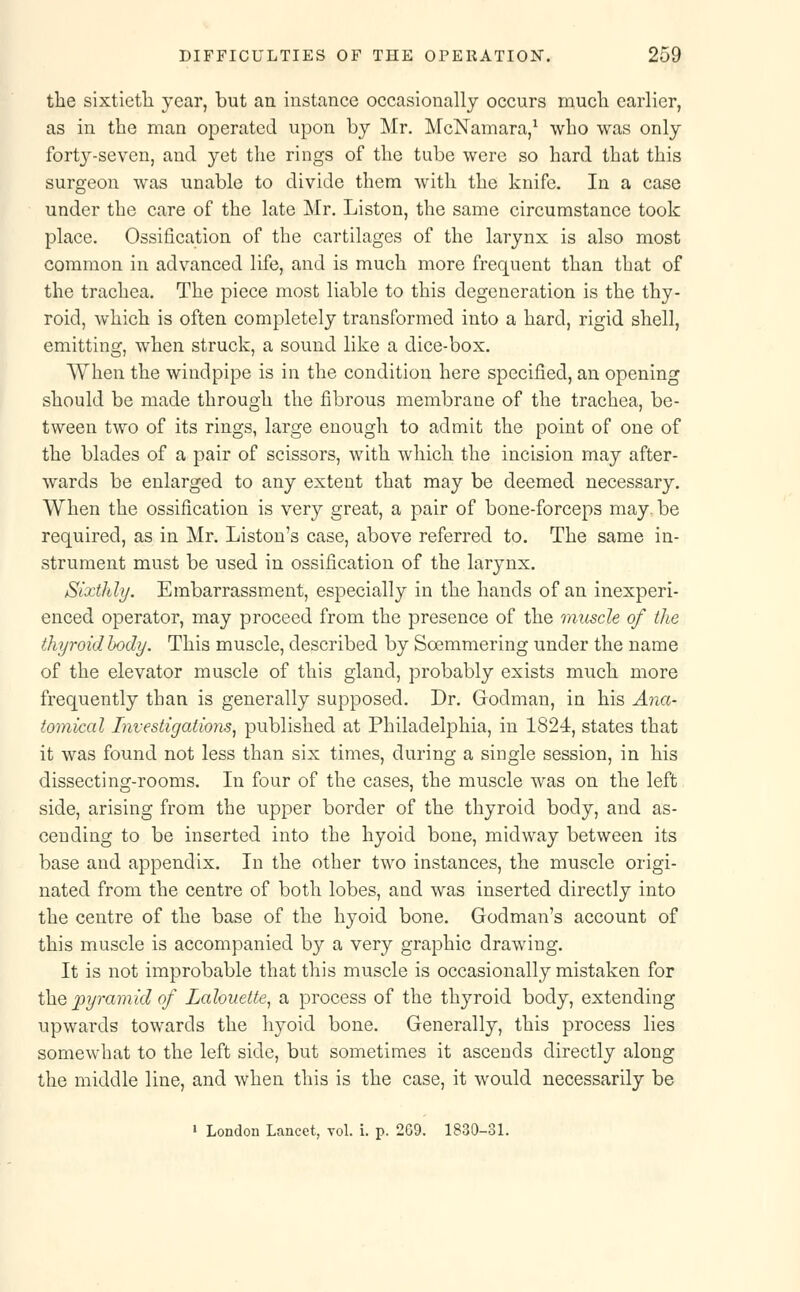the sixtieth year, but an instance occasionally occurs much earlier, as in the man operated upon by Mr. McNamara,1 who was only forty-seven, and yet the rings of the tube were so hard that this surgeon was unable to divide them with the knife. In a case under the care of the late Mr. Liston, the same circumstance took place. Ossification of the cartilages of the larynx is also most common in advanced life, and is much more frequent than that of the trachea. The piece most liable to this degeneration is the thy- roid, which is often completely transformed into a hard, rigid shell, emitting, when struck, a sound like a dice-box. When the windpipe is in the condition here specified, an opening should be made through the fibrous membrane of the trachea, be- tween two of its rings, large enough to admit the point of one of the blades of a pair of scissors, with which the incision may after- wards be enlarged to any extent that may be deemed necessary. When the ossification is very great, a pair of bone-forceps may. be required, as in Mr. Liston's case, above referred to. The same in- strument must be used in ossification of the larynx. Sixthly. Embarrassment, especially in the hands of an inexperi- enced operator, may proceed from the presence of the muscle of the thyroid body. This muscle, described by Soemmering under the name of the elevator muscle of this gland, probably exists much more frequently than is generally supposed. Dr. Godman, in his Ana- tomical Investigations, published at Philadelphia, in 1824, states that it was found not less than six times, during a single session, in his dissecting-rooms. In four of the cases, the muscle was on the left side, arising from the upper border of the thyroid body, and as- cending to be inserted into the hyoid bone, midway between its base and appendix. In the other two instances, the muscle origi- nated from the centre of both lobes, and was inserted directly into the centre of the base of the hyoid bone. Godman's account of this muscle is accompanied by a very graphic drawing. It is not improbable that this muscle is occasionally mistaken for the pyramid of Lcdouette, a process of the thyroid body, extending upwards towards the hyoid bone. Generally, this process lies somewhat to the left side, but sometimes it ascends directly along the middle line, and when this is the case, it would necessarily be 1 London Lancet, vol. i. p. 269. 1830-31.