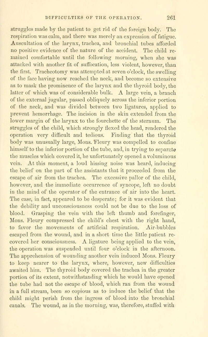 struggles made by the patient to get rid of the foreign body. The respiration was calm, and there was merely an expression of fatigue. Auscultation of the larynx, trachea, and bronchial tubes afforded no positive evidence of the nature of the accident. The child re- mained comfortable until the following morning, when she was attacked with another fit of suffocation, less violent, however, than the first. Tracheotomy was attempted at seven o'clock, the swelling of the face having now reached the neck, and become so extensive as to mask the prominence of the larynx and the thyroid body, the latter of which was of considerable bulk. A large vein, a branch of the externa] jugular, passed obliquely across the inferior portion of the neck, and was divided between two ligatures, applied to prevent hemorrhage. The incision in the skin extended from the lower margin of the larynx to the fourchette of the sternum. The struggles of the child, which strongly flexed the head, rendered the operation very difficult and tedious. Finding that the thyroid body was unusually large, Mons. Fleury was compelled to confine himself to the inferior portion of the tube, and, in trying to separate the muscles which covered it, he unfortunately opened a voluminous vein. At this moment, a loud hissing noise was heard, inducing the belief on the part of the assistants that it proceeded from the escape of air from the trachea. The excessive pallor of the child, however, and the immediate occurrence of syncope, left no doubt in the mind of the operator of the entrance of air into the heart. The case, in fact, appeared to be desperate; for it was evident that the debility and unconsciousness could not be due to the loss of blood. Grasping the vein with the left thumb and forefinger, Mons. Fleury compressed the child's chest with the right hand, to favor the movements of artificial respiration. Air-bubbles escaped from the wound, and in a short time the little patient re- covered her consciousness. A ligature being applied to the vein, the operation was suspended until four o'clock in the afternoon. The apprehension of wounding another vein induced Mons. Fleury to keep nearer to the larynx, where, however, new difficulties awaited him. The thyroid body covered the trachea in the greater portion of its extent, notwithstanding which he would have opened the tube had not the escape of blood, which ran from the wound in a full stream, been so copious as to induce the belief that the child might perish from the ingress of blood into the bronchial canals. The wound, as in the morning, was, therefore, stuffed with