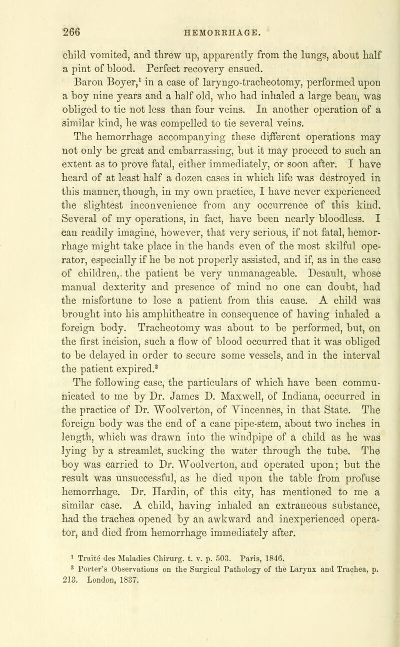 child vomited, and threw up, apparently from the lungs, about half a pint of blood. Perfect recovery ensued. Baron Boyer,1 in a case of laryngo-tracheotomy, performed upon a boy nine years and a half old, who had inhaled a large bean, was obliged to tie not less than four veins. In another operation of a similar kind, he was compelled to tie several veins. The hemorrhage accompanying these different operations may not only be great and embarrassing, but it may proceed to such an extent as to prove fatal, either immediately, or soon after. I have heard of at least half a dozen cases in which life was destroyed in this manner, though, in my own practice, I have never experienced the slightest inconvenience from any occurrence of this kind. Several of my operations, in fact, have been nearly bloodless. I can readily imagine, however, that very serious, if not fatal, hemor- rhage might take place in the hands even of the most skilful ope- rator, especially if he be not properly assisted, and if, as in the case of children,, the patient be very unmanageable. Desault, whose manual dexterity and presence of mind no one can doubt, had the misfortune to lose a patient from this cause. A child was brought into his amphitheatre in consequence of having inhaled a foreign body. Tracheotomy was about to be performed, but, on the first incision, such a flow of blood occurred that it was obliged to be delayed in order to secure some vessels, and in the interval the patient expired.2 The following case, the particulars of which have been commu- nicated to me by Dr. James D. Maxwell, of Indiana, occurred in the practice of Dr. Woolverton, of Vincennes, in that State. The foreign body was the end of a cane pipe-stem, about two inches in length, which was drawn into the windpipe of a child as he was lying by a streamlet, sucking the water through the tube. The boy was carried to Dr. Woolverton, and operated upon; but the result was unsuccessful, as he died upon the table from profuse hemorrhage. Dr. Hardin, of this city, has mentioned to me a similar case. A child, having inhaled an extraneous substance, had the trachea opened by an awkward and inexperienced opera- tor, and died from hemorrhage immediately after. 1 Traite des Maladies Chirurg. t. v. p. 503. Paris, 1846. 2 Porter's Observations on the Surgical Pathology of the Larynx and Trachea, p. 213. London, 1837.