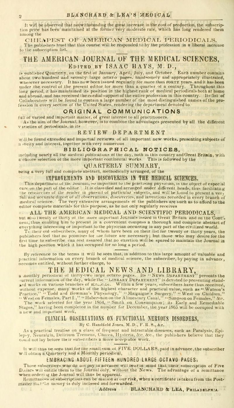 It will be observed that notwithstanding the great increase in the cost of production, the subscrip- tion price has been maintained at the former very moderate rate, which has long rendered them among the CHEAPEST OF AMERICAN MEDICAL PERIODICALS. The publishers trust that this course will be responded to by the profession in a liberal increase to the subscription list. THE AMERICAN JOURNAL~0E THE MEDICAL SCIENCES, Edited by ISAAC HAYS, M.D., is published Quarterly, on the first ol January, April, July, and October. Each number contains about two hundred and seventy large octavo pages, handsomely and appropriately illustrated, wherever necessary. It has now been issued regularly for more than forty years, and it ha> been under the control oi the present editor for more than a quarter ol a century. Throughoul this long period, it has maintained its position in the highest rank ol medical periodicals both at home and abroad, and has received the cordial support of the entire profession in this country. Its list of Collaborators will be found to contain a large number of the most distinguished naines of the pro- fession in every section of the United States, rendering the department devoted to ORIGINAL COMMUNICATIONS full of varied and important matter, of great interest to all practitioners. As the aim ol the Journal, however, is to combine the advantages presented by ail the different v ineties ol periodicals, in its REVIEW DEPARTMENT w.U be found extended and impartial reviews of all important new works, presenting subjects of ii ivelty and interest, together with very numerous BIBLIOGRAPHICAL NOTICES, including nearly all the medical publications ol the day, both in this country andGreat Britain, with a choice selection ol the more important continental works. This is followed by the yUARTERLY SUMMARY, being a very full and complete abstract, methodically arranged, of the IMPROVEMENTS AM) DISCOVERIES IN THE MEDICAL SCIENCES. This department ol the Journal, ?o important tu the practising pnysician, is the object ol espeC;al care on the part of the editor. It is classified and arranged under different heads, thus facilitatn g Che researches of the reader in pursuit ol particular subjects, and will be found to present a ver> fall and accurate digest of all observations, discoveries, and inventions recorded in every branch of medical science. The very extensive arrangements ol the publishers are such as to afford to the editor complete materials for this purpose, as he not only regularly receives ALL THE AMERICAN MEDICAL AND SCIENTIFIC PERIODICALS, out also twenty or thirty ol the more important Journals issued in Great Britain and on the Cont'. neut, thus enabling him to present in a convenient compass a thorough and complete abstract of everything interesting or important to the physician occurring in any part of the civilized world. Tc their old subscribers, many of whom have been on their list for twenty or thirty years, the publishers feel that no promises lor uie future are necessary; but those who may desire for the first time to subscribe can rest assured that no exertion will be spared to maintain the Journal in the high position which it has occupied for so long a period. By relerence to the terms it will be seen that, in addition to this large amount of valuable and practical information on every branch of medical science, the subscriber, by paying in advancr, oeeomes entitled, without further charge, to THE MEDICAL NEWS AND LIBRARY, a Jionthly periodical ol thirty-two large octavo pages. Its News Department presents the •urrent information of the day, while the •■ Library Department is devoted to presenting stand- ard works on various branches of nie«i'c,r.e. Within a few years, subscribers have thus received, without expense, many works of the highest character and practical value, such as Watson's Practice, Todd and Bowman's Physiology, Malgaigne's Surgery, West on Children, West on Females, Part I., Haber^honon the Alimentary Canal, Simpson on Females, &c. The work selected for the year 1864, Smith on Consumption; its Early and Remediable Stages, having been completed in the number for December, the year i860 will be occupied with a new and important work, CLINICAL OBSERVATIONS ON FUNCTIONAL NERVOUS DISORDERS, By C. Handheld Jones. M.D., F.R.S., (Sec. As a practical treatise on a class of frequent and intractable diseases, such as Paralysis, Epi- )ep-y, Neuralgia, Delirium Tremens, Choica, listeria, Arc. Arc, the publishers believe that they Cuuid not lay beiore thtir subscribers a more accepiable work. It will thus be seen tnat for tne small sum oi FIVE DOLLARS, paid in advance,the subscriber W 11 obtain a Quarterly and a Monthly periodical, EMBRACING ABOUT FIFTEEN HUNDRED LARGE OCTAVO PAGES, Tho^e *ubscrK>ers wno do uoi pay in advance will bear in mind that their subscription of Five Dollars will entitle them to the Journal only, without the News. The advantage of a remittance when orderi ig the Journal will thus be apparent. Remittances of subscriptions can be maued at our risk, when a certificate is taken from the Post- master ihit 'he money-is duly inclosed and forwarded. Address BLANCHARD & LEA, Pmiladilpmia.