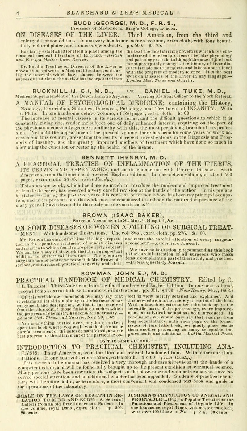 BUDD (GEORGE), M. D., F. R. S., Professor of Medicine in King's College, London. ON DISEASES OF THE LIVER. Third American, from the third and enlarged London edition. In one very handsome octavo volume, extra cloth, with four beauti- fully colored plates, and numerous wood-cuts. pp. 500. $3 75. Has fairly established for itself a place among the classical medical literature of England.— British and Foreign Medico-Chir. Review. Dr. Budd's Treatise on Diseases of the Liver is now a standard work in Medical literature, and dur- ing the intervals which have elapsed between the successive editions, the author has incorporated into the text the most striking novelties which have cha- racterized the recent progress of hepatic physiology and pathology : so thatalthough the size of ihe book is not perceptibly changed, the history of liver dis- eases is made more complete, and is kept upon a level with the progress of modern science. It is the best work on Diseases of the Liver in any language.— London Med. Times and Gazette. BUCKNILL (J. C), M. D., and DANIEL H. TUKE, M. D., Medical Superintendent of the Devon Lunatic Asylum. Visiting Medical Officer to the York Retreat. A MANUAL OF PSYCHOLOGICAL MEDICINE; containing the History, Nosology, Description, Statistics, Diagnosis, Pathology, and Treatment of INSANITY. With a Plate. In ore handsome octavo volume, of 536 pages, extra cloth. $4 00. The increase of mental disease in its various forms, and the difficult questions to. which it is constantly giving rise, render the subject one of daily enhanced interest, requiring on the part of the physician a constantly greater familiarity with this, the most perplexing branch of his profes- sion. Yet until the appearance of the present volume there has been for some years no work ac- cessible in this country, presenting the results of recent investigations in the Diagnosis and Prog- nosis of Insanity, and the greatly improved methods of treatment which have done so much in alleviating the condition or restoring the health of the insane. BENNETT (HENRY), M. D. A PRACTICAL TREATISE ON INFLAMMATION OF THE UTERUS, ITS CERVIX AND APPENDAGES, and on its connection with Uterine Disease. Sixth American, from the fourili and revised English edition. In one octavo volume, of about 500 pages, extra cloth. $3 75. (Just Ready.) This standard work, which has done so much to introduce the modern and improved treatment of female diseases, has received a very careful revision at the hands ol the author In his pre/ace he stales :• During the past iwo years this revision of former labors has been my principal occupa- tion, and in its present state the woik may be considered to embody the matured experience of the many years I have devottd to the study of uterine disease. BROWN (ISAAC BAKER), Surgeon-Accoucheur to St. Mary's Hospital, Sec. ON SOME DISEASES OF WOMEN ADMITTING OF SURGICAL TREAT- MENT. With handsome illustrations. One vol. 8vo., extra cloth, pp. 276. $160. Mr. Brown has earned for himself a high reputa-' and merit the careful attention of every Burgeon- tion in the operative treatment of sundry diseases : accoucheur.—Association Journal. and injuries to which females are peculiarly subject. ' „T . , ,. We can truly say of his work that it is an important , \Ve have# n.° Imitation in recommending this book addition to obstetrical literature. The operative J t-.e careful attention of all surgeons who make au-est.ons and contrivances which Mr. Brown de- female complaints a partof their study and practice. scrTbes, exhibit much practical sagacity and skill, | -Dublin quarterly Journal. BOWMAN (JOHN EJ, M.D. PRACTICAL HANDBOOK OF MEDICAL CHEMISTRY. Edited by C. L Bloxam. Third American, from the fourth and revised English Edition. In one neat volume, royal l2mo., extra cloth with numerous illustrations, pp.351. $210. {Now Ready, May, 1863.) Of this well-known handbook we may say that it retains all iis old simplicity and clearness of ar- rangement and description, whilst it has received from the able edit-jr those finishing touches which the progress of chemistry has lemW red necessary — London Med. Times and Gazette, Nov. 29, lb6'2. Nor is any thing huiried over, anything shirked ; open the book where you will, you find the same careful treatment of the subject manifested, and the best process for the attainment of the particular ob- BY THE SAME AUTHOR. INTRODUCTION TO PRACTICAL CHEMISTRY, INCLUDING ANA- LYSIS. Third American, from the third and revised London edition. With numerous illus- trations In one neat vol., royal 12mo., extra cloth. $ ' 00 (Just Ready.) This favorite litt'e manual has received a very thorough and careful revision at the hands of a competent editor, and will be found lully brought up to the present condition of chemical science. Many portions have been rewritten, the subjects ot the blow-pipe and volumetric analysis have re- ceived special attention, and an additional chapter has been appended. Students of practical chem- istry will therefore find it, as here.olore, a most convenient and condensed text-book and guide in the operations of the laboratory. ject in view lucidly detailed and explained. And this new edition is not merely a reprint of the last. With a laudable desire to keep the book up to tne scientific mark of the present age, every improve- ment in analytical method has been introduced. In conclusion, we would only say that, familiar from long acquaintance witn each page of the former issues of this little book, we gladly place beside thein another presenting so many acceptable im- Drovements and additions.—Dublin Medical Press. <BEALE ON THE LAWS OF HEALTH IN RE- LATION TO MIND AND BODY. A Series of Letters from an old Practitioner to a Patient. In <H?e volume, royal 12mo., extra cloth, pp. 296. lUSHNAN'S PHYSIOLOGY OF ANIMAL AND VEGETABLE LIFE; a Popular Treatise on the Functions and Phenomena of Organic Life. In one handsome royal 12mo. volume, extra cloth,