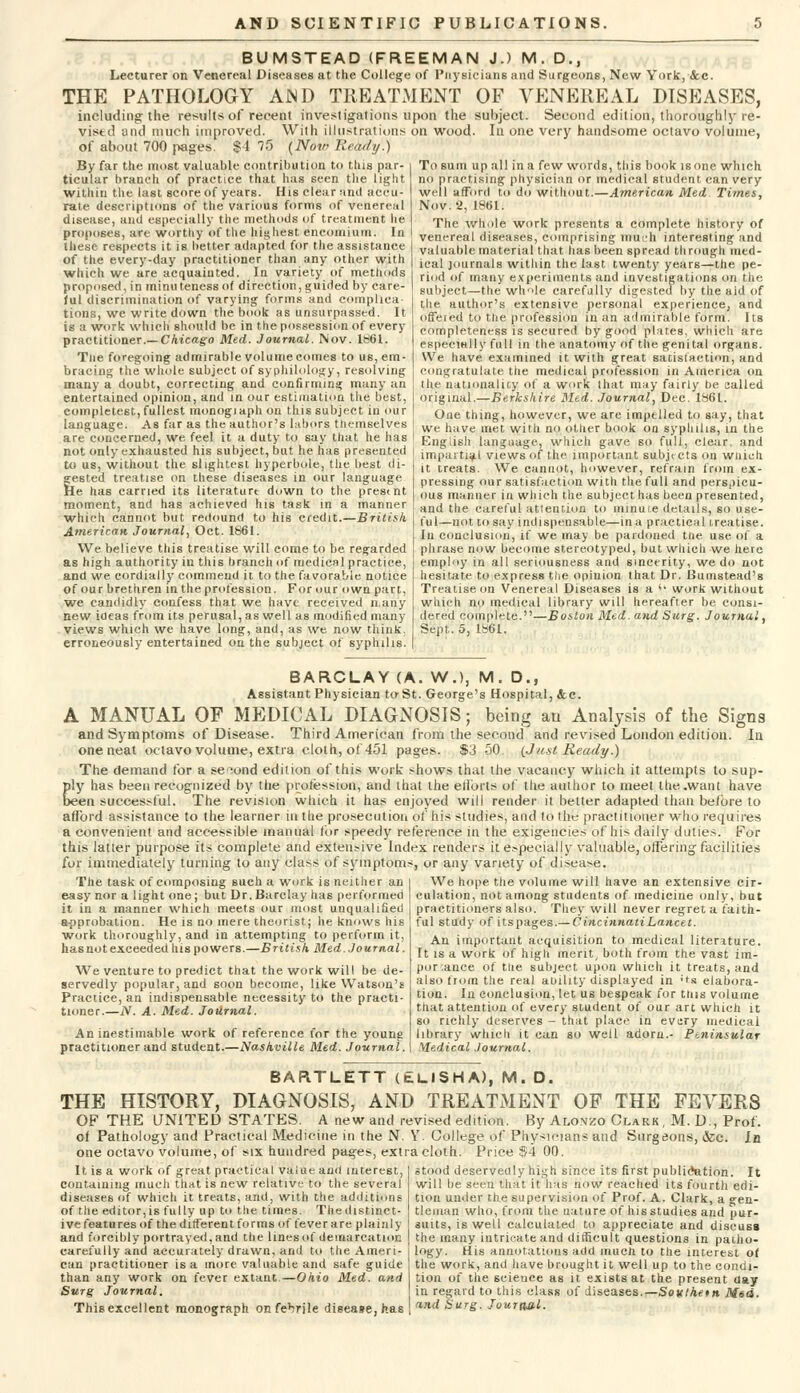 BUMSTEAD (FREEMAN J.) M. D., Lecturer on Venereal Diseases at the College of Physicians and Surgeons, New York, &c. THE PATHOLOGY AiND TREATMENT OF VENEREAL DISEASES, including the result* of recent investigations upon the subject. Second edition, thoroughly re- vised and much improved. With illustrations on wood. In one very handsome octavo volume, of about 700 pages. $4 75 {Nov? Reai/ij.) By far the most valuable contribution to tins par- ticular branch of practice that has seen the light within the last score of years. His clear and accu- rate descriptions of the various forms of venereal disease, anil especially the methods of treatment lie proposes, are worthy of the highest encomium. In these respects it is better adapted for the assistance of the every-day practitioner than any other with which we are acquainted. In variety of methods proposed, in minuteness of direction, guided by care- ful discrimination of varying forms and complica- tions, we writedown the book as unsurpassed. It is a work which should be in the possession of every practitioner.— Chicago Med. Journal. Nov. 1861. Tne foregoing admirable volume comes to us, em- bracing the whole subject of syphilology, resolving many a doubt, correcting and confirming many an entertained opinion, and in our estimation the best, coinpletest, fullest monogiaphon this subject in our language. As far as the author's labors themselves are concerned, we feel it a duty to say that he has not only exhausted his subject, but he has presented to us, without the slightest hyperbole, the best di- gested treatise on these diseases in our language He has carried its literature down to the prestnt moment, and has achieved his task in a manner which cannot but redound to his credit.—British. American, Journal, Oct. 1861. We believe this treatise will come to be regarded as high authority in this branch of medical practice, and we cordially commend it to the favorable notice of our brethren in the profession. For our own part, we candidly confess that we have received n.aiiy new ideas from its perusal, as well as modified many views which we have long, and, as we now think. erroneously entertained on the subject of syphilis. To sum up all in a few words, this book is one which no practising physician or medical student can very well afford to do without.—American Med Times, Nov. 2, 1861. The whole work presents a complete history of venereal diseases, comprising much interesting and valuable material that has been spread th rough med- ical journals within the last twenty years—the pe- riod of many experiments and investigations on the subject—the whole carefully digested by the aid of the author's extensive personal experience, and offeied to the profession in an admirable form. Its completeness is secured by good plates, which are especially full in the anatomy of the genital organs. We have examined it with great satisfaction, and congratulate the medical profession in America on ilit- national icy of a work that may fairly be sailed original.—Berkshire Med. Journal, Dec. 1S6L. One thing, however, we are impelled to say, that we have met with no other book on syphilis, in the English language, which gave so full, clear, and impartial views of the important subjtcts on wuich it treats. We cannot, however, refrain from ex- pressing our satisfaction with the full and perspicu- ous manner in which the subject has been presented, and the careful attention to minure details, so use- ful—not to say indispensable—in a practical treatise. In conclusion, if we may be pardoned the use of a phrase now become stereotyped, but which we here employ in all seriousness and sincerity, we do not hesitate to express the opinion that Dr. Bumstead's Treatise on Venereal Diseases is a <* work without winch no medical library will hereafter be consi- dered complete.—Boston Med. and Surg. Journal, Sept.. 5, 1861. BARCLAY (A. W.), M. D., Assistant Physician to St. George's Hospital, &c. A MANUAL OF MEDICAL DIAGNOSIS; being an Analysis of the Signs and Symptoms of Disease. Third American from the second and revised London edition. la one neat octavo volume, extra cloth, ot 451 pages. $3 50. (Jtest Ready.) The demand for a second edition of this work shows that the vacancy which it attempts to sup- ply has been recognized by the profession, and that the etlbrts of the author to meet the .want have been successful. The revision which it has enjoyed will render it better adapted than before to afford assistance to the learner m the prosecution of his studies, and to tht; practitioner who requires a convenient and accessible manual tor speedy reference in the exigencies of his daily duties. For this latter purpose its complete and extensive Index renders it especially valuable, offering facilities for immediately turning to any class of symptoms, or any variety of disease. The task of composing such a work is neither an l We hope the volume will have an extensive cir- easy nor a light one; but Dr. Barclay has performed culation, not among students of medicine only, but it in a manner which meets our most unqualified practitioners also. They will never regret a faith- a-pprobation. He is no mere theorist; he knows his ful study of itspages.— Cincinnati Lancet. work thoroughly, and in attempting to perform it has not exceeded his powers.—British Med. Journal. We venture to predict that the work will be de- servedly popular, and soon become, like Watson's Practice, an indispensable necessity to the practi- tioner.—N. A. Med. Journal. An inestimable work of reference for the young practitioner and student.—Nashville Med. Journal. An important acquisition to medical literature. It is a work of high merit, both from the vast im- portance of the subject upon which it treats, and also from the real ability displayed in ''s elabora- tion. In conclusion, let us bespeak for this volume that attention of every student of our art which it so richly deserves - that place in every medical library which it can so well adorn.- Ptninsular Medical Journal. BARTLETT (tLlSHA), M. D. THE HISTORY, DIAGNOSIS, AND TREATMENT OF THE FEVERS OF THE UNITED STATES. A new and revised edition. By Alonzo Clark , M. D., Prof. of Pathology and Practical Medicine in the N. Y. College of Physicians and Surgeons, &c. In one octavo volume, of six hundred pages, extra cloth. Price $4 00. It is a work of great practical value and interest, containing much that is new relative to the several diseases of which it treats, and, with the additions of the editor, is fully up to the times. The distinct- ive features of the different forms of fever are plainly and forcibly portrayed, and the lines of demarcation carefully and accurately drawn, and to the Ameri- can practitioner is a more valuable and safe guide than any work on fever extant—Ohio Med. and Surg Journal. This excellent monograph on febrile disease, has stood deservedly high since its first publication. It will be seen that it has now reached its fourth edi- tion under the supervision of Prof. A. Clark, a gen- tleman who, from the nature of his studies and pur- suits, is well calculated to appreciate and discuss the many intricate and difficult questions in patho- logy. His annotations add much to the interest of the work, and have brought it well up to the condi- tion of the science as it exists at the present day in regard to this class of diseases.—Sovthetn Mid. and Surg. Journal.