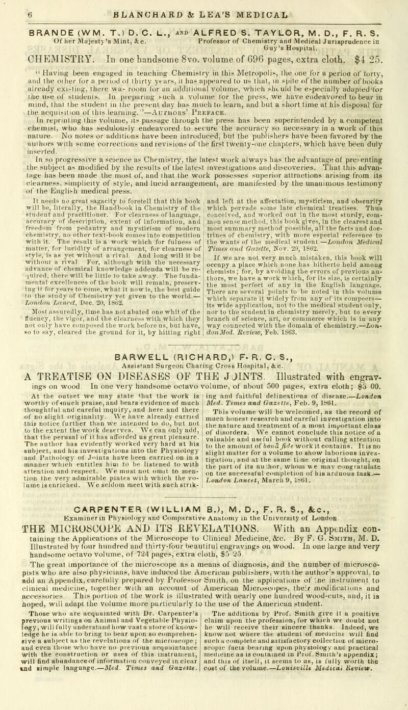 BRANDE (WM. T.) D. C. L., Of her Majesty's Mint, &c. ALFRED S. TAYLOR, M. D., F. R. S. Professor of Chemistry and Medical Jurisprudence in Guy's Hospital. CHEMISTRY. In one handsome 8vo. volume of 696 pages, extra cloth. $1 25.  Having been engaged in teaching Chemistry in this Metropolis, the one for a period of forty, and the other for a period oi thirty years, it has appeared to us that, in spite of the number of books already existing, there was room for an additional volume, which should be especially adapted'for the use of students. In preparing such a volume tor the press, we have endeavored to bear in mind, that the student in the present day lias much to learn, and but a short time at his disposal for the acquisition of this learning.—Authors' Preface. In reprinting this volume, its passage through the press has been superintended by a competent chemist, who has sedulously endeavored to secure the accuracy so necessary in a work of this nature. No notes or additions have been introduced, but the publishers have been favored by the authors with some corrections and revisions of the first twenty-one chapters, which have been duly inserted. In so progressive a science as Chemistry, the latest work always has the advantage of presenting the subject as modified by the results of the latest investigations and discoveries. That this advan- tage has been made the most of, and that the work possesses superior attractions arising from its clearness, simplicity of style, and lucid arrangement, are manifested by the unanimous testimony of the English medical press. It needs no great sagacity to foretell that this book t and left at the affectation, mysticism, and obscnrity will be, literally, the Handbook in Chemistry of the , which pervade some late chemical treatises. Thus student and practitioner. For clearness of language, conceived, and worked out in the most sturdy, corn- accuracy of description, extent of information, and mon sense method, this book gives, in the clearest and freedom from pedantry and mysticism of modern most summary method possible, all the facts and doc- chemistry, no other text-book comes into competition | trines of chemistry, with more especial reference to with it. The result is a work which for fulness of matter, for lucidity of arrangement, for clearness of style, is as yet without a rival. And long will it be without a rival. For, although with the necessary advance of chemical knowledge addenda will be re- quired, there will be little to take away. The funda- mental excellences of the book will remain, preserv- ing it for years to come, what it nowis, the best guide to the study of Chemistry yet given to the world.— London Lancet, Dec. 20, 1862. Most assuredly, time has not abated one whit of the fluency, the vigor, and the clearness with which they not only have composed the work before us, but have, so to say, cleared the ground for it, by hitting right the wants of the medical student.—London Medical Times and Gazette, Nov. 29, 1862. If we are not very much mistaken, this book will occupy a place which none has hitherto held among chemists; for, by avoiding the errors of previous au- thors, we have a work which, for its size, is certainly the most perfect of any in the English language. There are several points to be noted in this volume which separate it widely from any of its compeers— its wide application, not to the medical student only, nor to the student in chemistry merely, but to every branch of science, art, or commerce which is in any way connected with the domain of chemistry.—Lon- donMed. Review, Feb. 1S63. BARWELL (RICHARD,) F- R. C. S., Assistant Surgeon Charing Cross Hospital, &c. A TREATISE ON DISEASES OF THE JJINTS. Illustrated with engrav- ings on wood. In one very handsome octavo volume, of about 500 pages, extra cloth; ,fS 00. ing and faithful delineations of disease.—London Med. Times and Gazette, Feb. 9, 1861. At the outset we may state that the work is worthy of-much praise, and hears evidence of much thoughtful and careful inquiry, and here and there of no slight originality. We have already carntd this notice further than we intended to do, but not This volume will be welcomed, as the record of much honest research and careful investigation into the nature and treatment of a most important clas to the extent the work deserves W e can only add, of disorderg. We cannot conclude this notice of a that the perusal of it has afforded us great pleasure, j valuable and useful book without calling attention The author has evidently worked very hard at his | to the amount of 6o»a/We work it contains. It is no subject, and his investigations into the Physiology | glight matter for a volume to show laborious inves- and Pathology of Joints have been carried on in a , ligation, and at the same time original thought, on manner which entitles him to he listened to with j the t of itg author whom u e mav congratulate attention and respect We must not omit to men- , „„ tne saCeessful completion of his arduous task.— tion the very admirable plates wiih which the vo- London Lancet, March 9, lbtil. lume is enriched. We seldom meet with such strik- CARPENTER (WILLIAM B.), M.D., F.R.8., tc, Examiner in Physiology and Comparative Anatomy in the University of London. THE MICROSCOPE AND ITS REVELATIONS. With an Appendix con- taining the Applications of the Microscope to Clinical Medicine, &c. By F. G. Smith, M. D. Illustrated by four hundred and thirty-four beautiful engravings on wood. In one large and very handsome octavo volume, of 724 pages, extra cloth, $5 25. The great importance of the microscope as a means of diagnosis, and the number of microsco- pists who are also physicians, have induced the American publishers, with the author's approval, to add an Appendix, carefully prepared by Professor Smith, on the applications of '.he instrument to clinical medicine, together with an account of American Microscopes, their modifications and accessories. This portion of the work is illustrated with nearly one hundred wood-cuts, and, it is hoped, will adapt the volume more particularly to the use of the American student. Those who are acquainted with Dr. Carpenter's previous writings on Animal and Vegetable Physio- logy, will fully understand how vast a store of know- ledge he is able- to bring to bear upon so comprehen- sive a subject as the revelations of the microscope ; and even those who have no previous acquaintance with the construction or uses of this instrument, will find abundance of information conveyed in clear mnd simple language.—Med. Times and Gazette. The additions by Prof. Smith give it a positive claim upon the profession, for which we doubt not he will receive their sincere thanks. Indeed, we know not where the student of medicine will find such a complete and satisfactory collection of micro- scopic facts bearing upon physiology and practical medicine as is contained in Prof. Smith's appendix ; and tins of itselt, it seems to us, is fully worth the cost of the volume.—Louisville Medical Review.