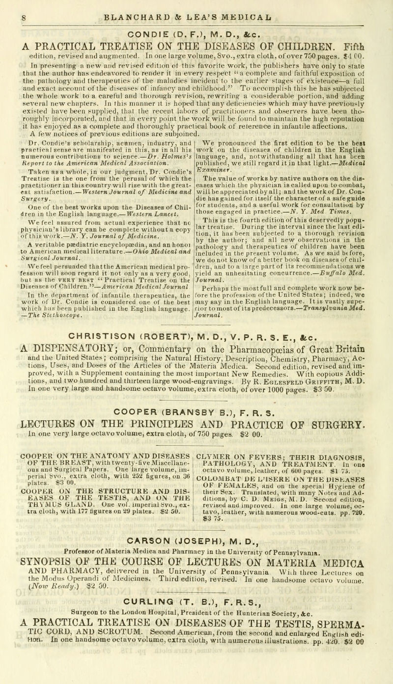 CONDIE (D. FJ, M. D., Sec. A PRACTICAL TREATISE ON THE DISEASES OF CHILDREN. Fifth edition, revised and augmented. In one large volume, 8vo., extra cloth, of over 750 pages. J4 00. In presenting a new and revised edition ol this favorite work, the publishers have only to state that the author has endeavored to render it in every respect a complete and faithful exposition of the pathology and therapeutics of the maladies incident to the earlier stages of existence—a full and exact account of the diseases of infancy and childhood. To accomplish this he has subjected the whole work to a careful and thorough revision, rewriting a considerable portion, and adding several new chapters. In this manner it is hoped that any deficiencies which may have previously existed have been supplied, that the recent labors of practitioners and observers have been tho- roughly incorporated, and that in every point the work will be found to maintain the high reputation it has enjoyed as a complete and thoroughly practical book of reierence in infantile affections. A few notices of previous editions are subjoined. Dr. Condie's scholarship, acumen, industry, and practical sense are manifested in this, as in all his numerous contributions to science.—Dr. Holmes's Report to the American Medical Association. Taken as a whole, in our judgment, Dr. Condie's Treatise is the one from the perusal of which the practitioner in this country will rise with the great- est satisfaction.—Western Journal of Medicine and Surgery. One of the best works upon the Diseases of Chil- dren in the English language.— Western Lancet. We feel assured from actual experience that nc physician's library can be complete without a copy of this work.—N. Y. Journal of Medicine. A veritable paediatric encyclopaedia, and an honoi to American medical literature.—Ohio Medical and Surgical Journal. We feel persuaded that the American medical pro- fession will soon regard it not only as a very good, but as the very best Practical Treatise on the Diseases of Children.—American Medical Journal In the department of infantile therapeutics, the work of Dr. Condie is considered one of the best which lias been published in the English language. — The Stethoscope. We pronounced the first edition to be the best work on the diseases of children in the English language, and, notwithstanding all that has been published, we still regard it in that light.—Medical Examiner. The value of works by native authors on the dis- eases which the physician is called upon to combat, will be appreciated by all; anil the work of Dr. Con- die has gained for itself the character of a safe guide for students, and a useful work for consultation by those engaged in practice.—N. Y. Med Times. This is the fourth edition of this deservedly popu- lar treatise. During the interval since the last edi- tion, it has been subjected to a thorough revision by the author; and all new observations in the pathology and therapeutics of children have been included in the present volume. As we said btfore, we do not know of a better book on diseases of chil- dren, and to a large part of its recommendations we yield an unhesitating concurrence.—Buffalo Med. Journal. Perhaps the mostfull and complete work now be- fore the profession of the United States; indeed, we may say in the English language. It is vastly supe- rior tomostof its predecessors.—Transylvania Med. Journal. CHRISTISON (ROBERT), M. D., V. P. R. S. E., Sec. A DISPENSATORY; or. Commentary on the Pharmacopoeias of Great Britain and the United States; comprising the Natural History, Description, Chemistry, Pharmacy, Ac- tions, Uses, and Doses of the Articles of the Materia Medica. Second edition, revised and im- proved, with a Supplement containing the most important New Remedies. With copious Addi- tions, and two hundred and thirteen large wood-engravings. By R. Eglesfeld Griffith, M. D. In one very large and handsome octavo volume, extra cloth, of over 1000 pages. $3 50. COOPER (BRANSBY B.), F. R. S. LECTURES ON THE PRINCIPLES AND PRACTICE OF SURGERY. In one very large octavo volume, extra cloth, of 750 pages. $2 00. COOPER ON THE ANATOMY AND DISEASES OF THE BREAST, with twenty-five Miscellane- ous and Surgical Papers. One large volume, im- perial 8vo., extra cloth, with 252 figures, on 36 plates. $3 00. COOPER ON THE STRUCTURE AND DIS- EASES OF THE TESTIS, AND ON THE THYMUS GLAND. One vol. imperial Svo., ex- tra cloth, with 177 figures on 29 plates. $2 50. CLYMER ON FEVERS; THEIR DIAGNOSIS, PATHOLOGY, AND TREATMENT. In one octavo volume, leather, of 600 pages. 81 75. COLOMBAT DE L'ISERE ON THE DISEASES OF FEMALES, and on the special Hygiene of their Sex. Translated, with many Notes and Ad- ditions, by C. D. Meigs, M. D. Second edition, revised and improved. In one large volume, oc- tavo, leather, with numerous wood-cuts. pp. 720. $3 75. CARSON (JOSEPH), M. D., Professor of Materia Medica and Pharmacy in the University of Pennsylvania SYNOPSIS OF THE COURSE OF LECTURE& ON MATERIA' MEDICA AND PHARMACY, delivered in the University of Pennsylvania Wiih three Lectures on the Modus Operandi of Medicines. Third edition, revised. In one handsome octavo volume (Noie Ready.) $2 50. CURLING (T. B.J, F. R.S., Surgeon to the London Hospital, President of the Hunterian Society, &c. A PRACTICAL TREATISE ON DISEASES OF THE TESTIS, SPERMA- TIC CORD, AND SCROTUM. Second American, from the second and enlarged English edi- tion. In one handsome octavo volume, extra cloth, with numerous illustrations, pp. 4<i0. $2 00