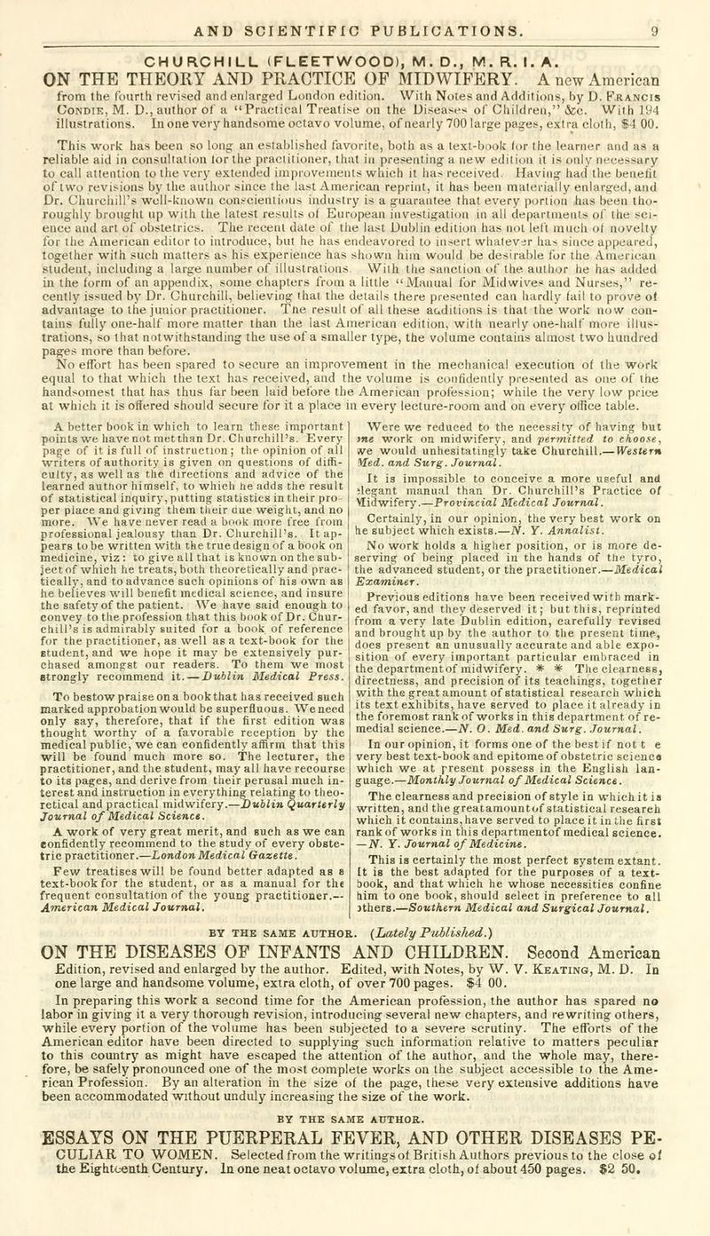 CHURCHILL (FLEETWOOD), M. D., M. R. I. A. ON THE THEORY AND PRACTICE OF MIDWIFERY. A new American from the fourth revised and enlarged London edition. With Notes and Additions, by D. Francis Condie, M. D., author of a Practical Treatise on the Diseases of Children, &c. With 194 illustrations. Inone very handsome octavo volume, of nearly 700 large pages, extra cloth, $4 00. This work has been so long an established favorite, both as a text-book for the learner and as a reliable aid in consultation lor the practitioner, that in presenting a new edition it is only necessary to call attention to the very extended improvements which it has received. Having had the benefit of two revisions by the author since the last American reprint, it has been materially enlarged, and Dr. Churchill's well-known conscientious industry is a guarantee that every portion has been tho- roughly brought up with the latest results oi European investigation in all departments of the sci- ence and art of obstetrics. The recent date of the last Dublin edition has not left much of novelty for the American editor to introduce, but he has endeavored to insert whatever has since appeared, together with such matters as his experience has shown him would be desirable for the American student, including a large number of illustrations With the sanction of the author he has added in the form of an appendix, some chapters from a little Manual for Mid wives and Nurses, re- cently issued by Dr. Churchill, believing that the details there presented can hardly fail to prove of advantage to the junior practitioner. Tne result of all these auditions is that the work now con- tains fully one-half more matter than the last American edition, with nearly one-half more illus- trations, so that notwithstanding the use of a smaller type, the volume contains almost two hundred pages more than before. No effort has been spared to secure an improvement in the mechanical execution of the work equal to that which the text has received, and the volume is confidently presented as one of the handsomest that has thus far been laid before the American profession; while the very low price at which it is offered should secure for it a place in every lecture-room and on every office table. Were we reduced to the necessity of having but me work on midwifery, and permitted to choose, sve would unhesitatingly take Churchill.— Western Med. and Surg. Journal. It is impossible to conceive a more useful and ;legant manual than Dr. Churchill's Practice of Midwifery.—Provincial Medical Journal. Certainly, in our opinion, the very best work on he subject which exists.—N. Y. Annalist. No work holds a higher position, or is more de- serving of being placed in the hands of the tyro, the advanced student, or the practitioner.—Medical Examiner. A better book in which to learn these important points we have not met than Dr. Churchill's. Every page of it is full of instruction ; the opinion of all writers of authority is given on questions of diffi- culty, as well as the directions and advice of the learned author himself, to which he adds the result of statistical inquiry, putting statistics in their pro per place and giving them their cue weight, and no more. We have never read a book more free from professional jealousy than Dr. Churchill's. It ap- pears to be written with the true design of a book on medicine, viz : to give all that is known on the sub- ject of which he treats, both theoretically and prac- tically, and to advance such opinions of his own as he believes will benefit medical science, and insure the safety of the patient. We have said enough to convey to the profession that this book of Dr. Chur- chill's is admirably suited for a book of reference for the practitioner, as well as a text-book for the student, and we hope it may be extensively pur- chased amongst our readers. To them we most etrongly recommend it. — Dublin Medical Press. To bestow praise on a book that has received such marked approbation would be superfluous. We need only say, therefore, that if the first edition was thought worthy of a favorable reception by the medical public,'we can confidently affirm that this will be found much more so. The lecturer, the practitioner, and the student, may all have recourse to its pages, and derive from their perusal much in- terest and instruction in everything relating to theo- retical and practical midwifery.—Dublin Quarterly Journal of Medical Science. A work of very great merit, and such as we can confidently recommend to the study of every obste- tric practitioner.—London Medical Gazette. Few treatises will be found better adapted as a text-book for the student, or as a manual for the frequent consultation of the young practitioner.— American Medical Journal. Previous editions have been received with mark- ed favor, and they deserved it; but this, reprinted from a very late Dublin edition, carefully revised and brought up by the author to the present time, does present an unusually accurate and able expo- sition of every important particular embraced in the departmentof midwifery. * * The clearness, directness, and precision of its teachings, together with the great amount of statistical research which its text exhibits, have served to place it already in the foremost rank of works in this department of re- medial science.—N. O. Med. and Surg. Journal. In our opinion, it forms one of the best if not t e very best text-book and epitome of obstetric science which we at present possess in the English lan- guage.—Monthly Journal of Medical Science. The clearness and precision of style in which it is written, and the greatamountof statistical researeh which it contains, have served to place it in the first rank of works in this departmentof medical science. — N. Y- Journal of Medicine. This is certainly the most perfect system extant. It is the best adapted for the purposes of a text- book, and that which he whose necessities confine him to one book, should select in preference to all Jthers.—Southern Medical and Surgical Journal. by the same author. (Lately Published.) ON THE DISEASES OF INFANTS AND CHILDREN. Second American Edition, revised and enlarged by the author. Edited, with Notes, by W. V. Keating, M. D. In one large and handsome volume, extra cloth, of over 700 pages. $4 00. In preparing this work a second time for the American profession, the author has spared no labor in giving it a very thorough revision, introducing several new chapters, and rewriting others, while every portion of the volume has been subjected to a severe scrutiny. The efforts of the American editor have been directed to supplying such information relative to matters peculiar to this country as might have escaped the attention of the author, and the whole may, there- fore, be safely pronounced one of the most complete works on the subject accessible to the Ame- rican Profession. By an alteration in the size of the page, these very extensive additions have been accommodated without unduly increasing the size of the work. BY THE SAME AUTHOR. ESSAYS ON THE PUERPERAL FEVER, AND OTHER DISEASES PE- CULIAR TO WOMEN. Selected from the writings oi British Authors previous to the close of the Eighteenth Century. In one neat octavo volume, extra cloth, of about 450 pages. $2 50.