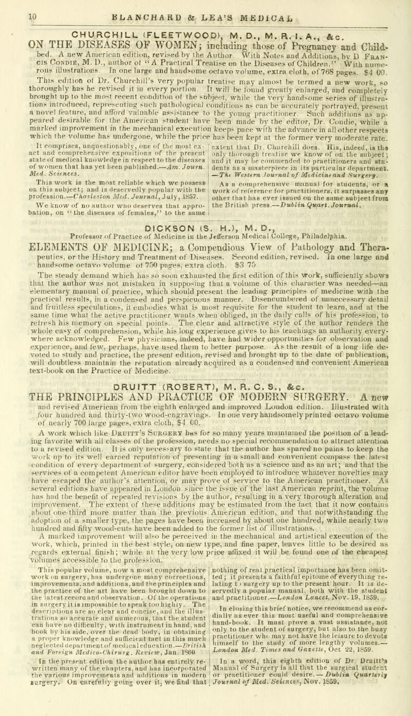 CHURCHILL (FLEETWOOD), M. D., M. A. I. A., &c ON THE DISEASES OF WOMEN; including those of Pregnancy and Child- bed. A new American edition, revised by the Author With Notes and Additions, by D Fran- cis Condie, M. D., author of  A Practical Treatise on the Disease^ o! Children. With nume- rous illustrations. In one large and handsome octavo volume, extra cloth, of 768 pages. $4 00. This edition of Dr. Churchill's very popular treatise may almost be termed a new work, so thoroughly has he revised it in every portion. It will be found greatly enlarged, and completely brought up to the mo-t recent condition of the subject, while the very handsome series of illustra- tions introduced, representing such pathological conditions as can be accurately portrayed, present a novel feature, and afford valuable assistance to the young practitioner. Such additions as ap- peared desirable for the American student have been made by the editor, Dr. Condie, while a marked improvement in the mechanical execut ion keeps pace with the advance in all other respects which the volume has undergone, while the price has been kept at the former very moderate rate. It comprises, unquestionably, one of the most ex- * extent that Dr. Churchill does. His, indeed, is tho act and comprehensive expositions of the present ' only thorough treatise we know of on the subject; state of medical knowledge in respect to the diseases J and it may be commended to practitioners and stc- of women that has yet been published.—^ot. Journ. \ dents as a masterpiece in its particular department. Med. Sciences. I —XAi Western Journal of Medicine and Surgery. This work is the most, reliable which we possess < \8 a comprehensive manual for students, or a on this subject; and is deservedly popular with the work of reference for practitioners, it surpasses aoy profession.—Charleston Med. Journal, July, 1857. : other that has ever issued on the same subject frora We know of no author wno deserves that appro- I the British press.—Dublin Qitart. Journal. bation, on the diseases of females, to the same i DICKSON (S. H.), M. D., Professor of Practice of Medicine in the Jefferson Medical College, Philadelphia. ELEMENTS OF MEDICINE; a Compendious View of Pathology and Thera- peutics, or the History and Treatment of Diseases. Second edition, revised. In one large and handsome octavo volume of 750 pages, extra cloth. $3 75 The steady demand which has so soon exhausted the first edition of this work, sufficiently shows that the author was not mistaken in supposing that a volume of this character was needed—an elementary manual of practice, which should present the leading principles of medicine with the practical results, in a condensed and perspicuous manner. Disencumbered of unnecessary detail and fruitless speculations, it embodies what is most requisite for the student to learn, and at the same time what the active practitioner wants when obliged, in the daily calls of his profession, to refresh his memory on special points. The clear and attractive style of the author renders the whole easy of comprehension, while his long experience gives to his teachings an authority every- where acknowledged. Few physicians, indeed, have had wider opportunities for observation and experience, and few, perhaps, have used them to better purpose. As the result of a long life de- voted to study and practice, the present edition, revised and brought up to the date of publication, will doubtless maintain the reputation already acquired as a condensed and convenient American text-book on the Practice of Medicine. DRUITT (ROBERT), M.R. C.S., &c. THE PRINCIPLES AND PRACTICE OF MODERN SURGERY. A new and revised American from the eighth enlarged and improved London edition. Illustrated with four hundred and thirty-two wood-engravings. In one very handsomely printed octavo volume of nearly 700 large pages, extra cloth, $4 00. A work which like Druitt's Surgery h«s for so many years maintained the position of a lead- ing favorite with all classes of the profession, needs no special recommendation to attract attentioa to a revised edition. It is only necessary to state that the author has spared no pains to keep the work up to its well earned reputation of presenting in a small and convenient compass the latest condition of every department of surgery, considered both as a science and as an art; and that the .-ervioes of a competent American editor have been employed to introduce whatever novelties may have escaped the author's attention, or may prove of service to the American practitioner. As several editions have appeared in London since the issue of the last American reprint, the volume has had the benefit of repeated revisions by the author, resulting in a very thorough alteration and improvement. The extent of these additions may be estimated from the fact that it now contains about one-third more matter than the previous American edition, and that notwithstanding the adoption of a smaller type, the pages have been increased by about one hundred, while nearly two hundred and fifty wood-cuts have been added to the former list of illustrations. A marked improvement will also be perceived ill the mechanical and artislical execution of the work, which, printed in the best style, on new type, and fine paper, leaves little to be desired as regards external finish; while at the very low price affixed it will be found one of the cheapest volumes accessible to the profession. This popular volume, now a most comprehensive I nothing of real practical importance has been omit- work on surgery, has undergone many corrections, ted; it presents a faithful epitome of everything re- improvements, and additions, and the principles and \ lating t > surgery up to the present hour. It is de- the practice of the art have been brought down to , servedly a popular manual, both with the studeut the latest recoriland observation. Of the operations and practitioner.—London Lancet. Nov. 19, 1859. in surgery it is impossible to speak too highly. The , , . ,..,., ,. , descriptions are so clear and concise, and the illus- I In closing this brief notice, we recommend as eor- tratlons so accurate and numerous, that the student ; ?iaHy as ever this most useful and comprehenuve a7d ForeignPMedZo-CkirTrZaR^iewAili &6ftT j London Med. Times and Gazette, Oct 22, 1859. In the present edition the author has entirely re- I In a word, this eighth edition of Dr. Druitt'a written many of the chapters, and has incorporated ' Manual of Surgery is all that the surgical student the various improvements and additions in modern or practitioner could desire. — Dublin Quartsrij